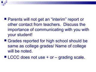  Parents will not get an “interim” report or
  other contact from teachers. Discuss the
  importance of communicating with you with
  your student!
 Grades reported for high school should be
  same as college grades/ Name of college
  will be noted.
 LCCC does not use + or – grading scale.
 