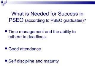 What is Needed for Success in
    PSEO (according to PSEO graduates)?

   Time management and the ability to
    adhere to deadlines

   Good attendance

   Self discipline and maturity
 