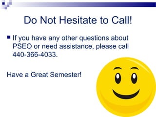 Do Not Hesitate to Call!
   If you have any other questions about
    PSEO or need assistance, please call
    440-366-4033.

Have a Great Semester!
 