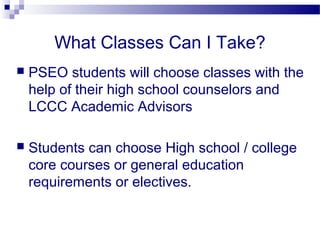 What Classes Can I Take?
   PSEO students will choose classes with the
    help of their high school counselors and
    LCCC Academic Advisors

   Students can choose High school / college
    core courses or general education
    requirements or electives.
 