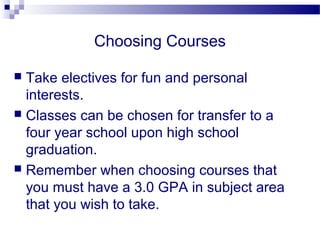Choosing Courses

 Take electives for fun and personal
  interests.
 Classes can be chosen for transfer to a
  four year school upon high school
  graduation.
 Remember when choosing courses that
  you must have a 3.0 GPA in subject area
  that you wish to take.
 