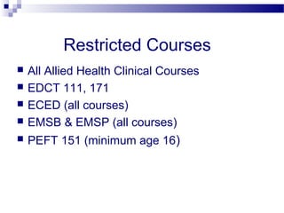 Restricted Courses
   All Allied Health Clinical Courses
   EDCT 111, 171
   ECED (all courses)
   EMSB & EMSP (all courses)
   PEFT 151 (minimum age 16)
 