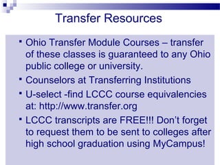 Transfer Resources
 Ohio Transfer Module Courses – transfer
  of these classes is guaranteed to any Ohio
  public college or university.
 Counselors at Transferring Institutions
 U-select -find LCCC course equivalencies
  at: http://www.transfer.org
 LCCC transcripts are FREE!!! Don’t forget
  to request them to be sent to colleges after
  high school graduation using MyCampus!
 