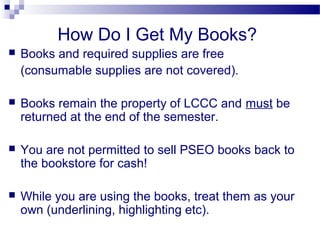 How Do I Get My Books?
   Books and required supplies are free
    (consumable supplies are not covered).

   Books remain the property of LCCC and must be
    returned at the end of the semester.

   You are not permitted to sell PSEO books back to
    the bookstore for cash!

   While you are using the books, treat them as your
    own (underlining, highlighting etc).
 