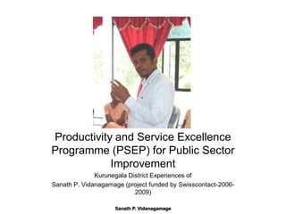 Productivity and Service Excellence
Programme (PSEP) for Public Sector
            Improvement
              Kurunegala District Experiences of
Sanath P. Vidanagamage (project funded by Swisscontact-2006-
                           2009)

                    Sanath P. Vidanagamage
 