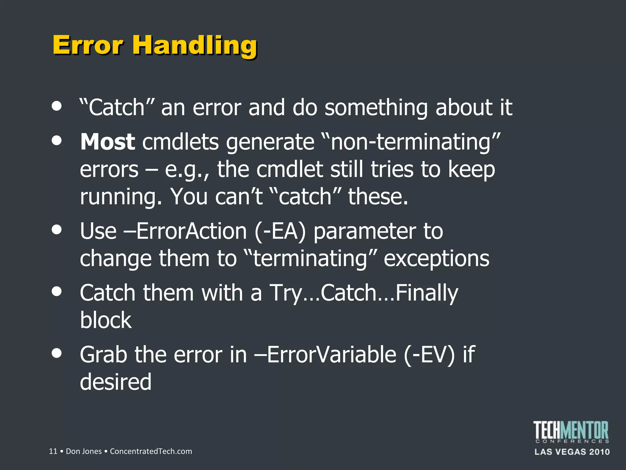 Error Handling “ Catch” an error and do something about it Most  cmdlets generate  “non-terminating” errors – e.g., the cmdlet still tries to keep running. You can’t “catch” these. Use –ErrorAction (-EA) parameter to change them to  “terminating” exceptions Catch them with a Try…Catch…Finally block Grab the error in –ErrorVariable (-EV) if desired  • Don Jones • ConcentratedTech.com 