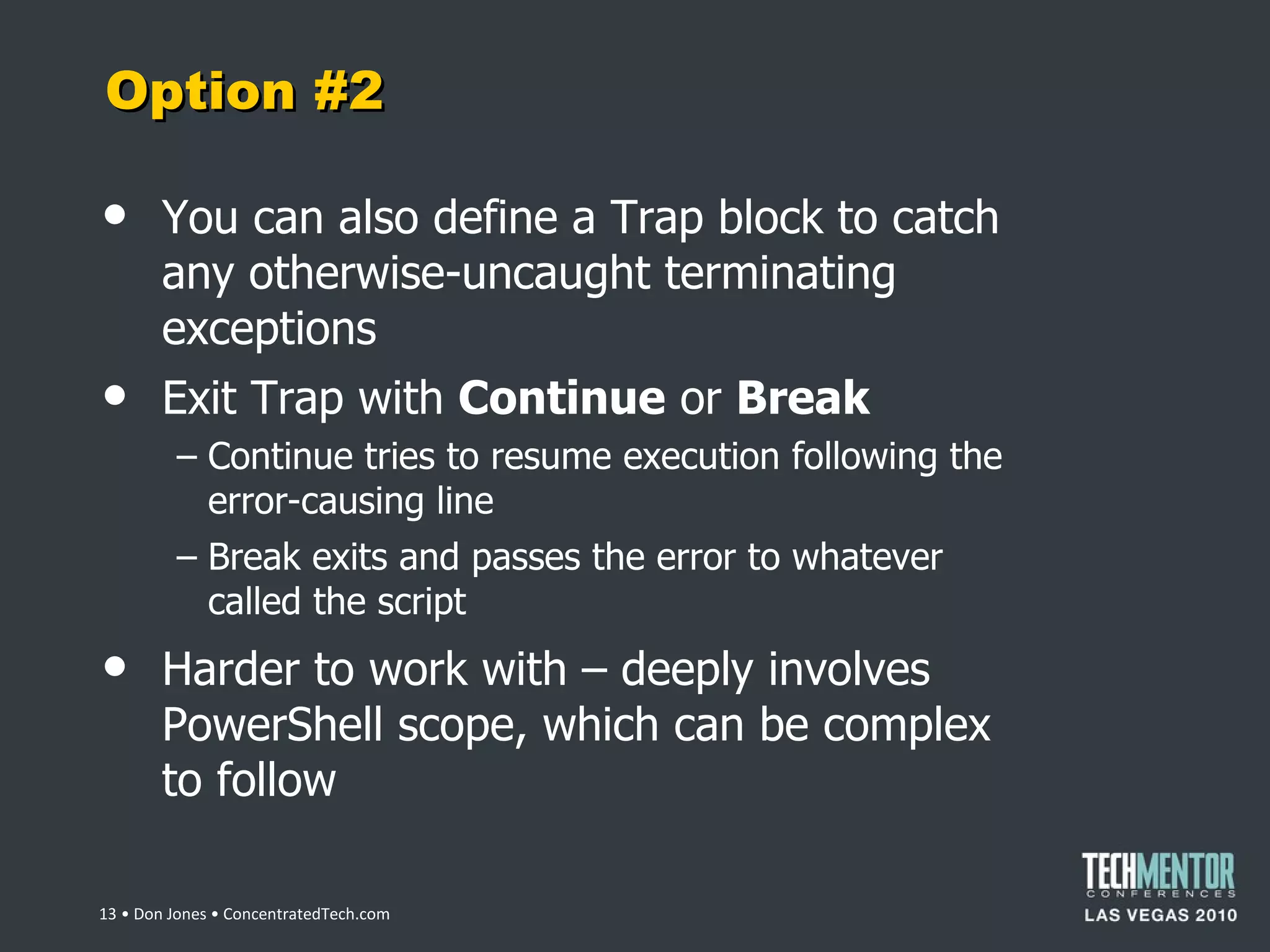Option #2 You can also define a Trap block to catch any otherwise-uncaught terminating exceptions Exit Trap with  Continue  or  Break Continue tries to resume execution following the error-causing line Break exits and passes the error to whatever called the script Harder to work with – deeply involves PowerShell scope, which can be complex to follow  • Don Jones • ConcentratedTech.com 