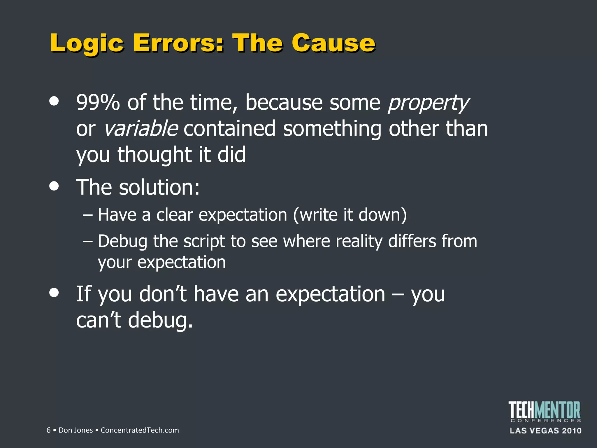 Logic Errors: The Cause 99% of the time, because some  property  or  variable  contained something other than you thought it did The solution: Have a clear expectation (write it down) Debug the script to see where reality differs from your expectation If you don ’t have an expectation – you can’t debug.  • Don Jones • ConcentratedTech.com 