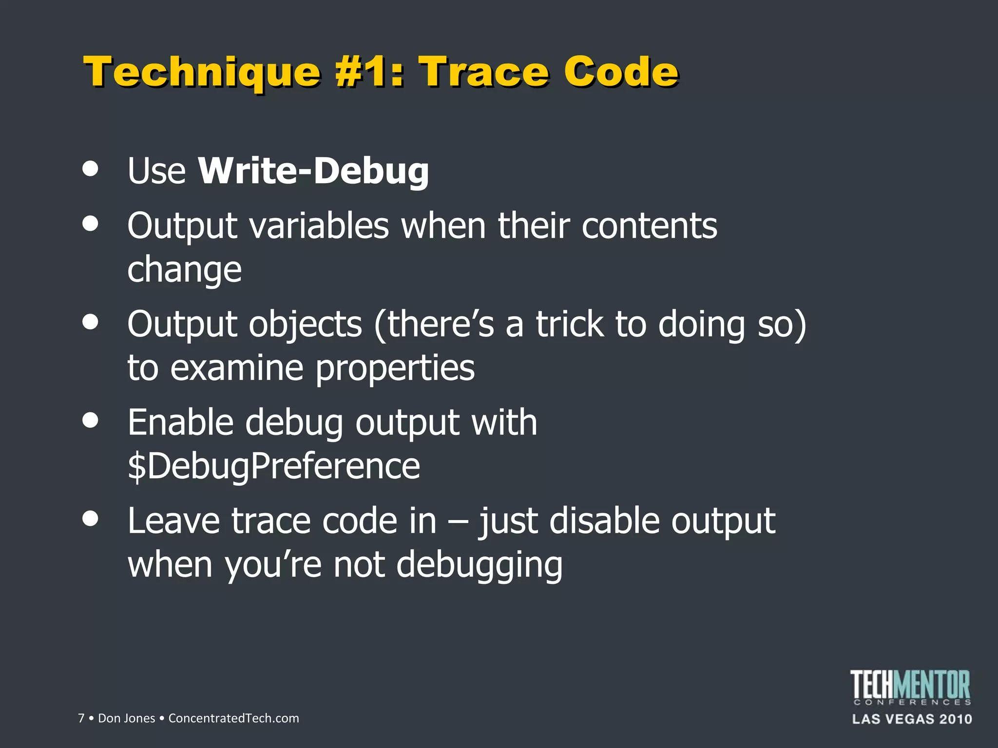 Technique #1: Trace Code Use  Write-Debug Output variables when their contents change Output objects (there ’s a trick to doing so) to examine properties Enable debug output with $DebugPreference Leave trace code in – just disable output when you ’re not debugging  • Don Jones • ConcentratedTech.com 