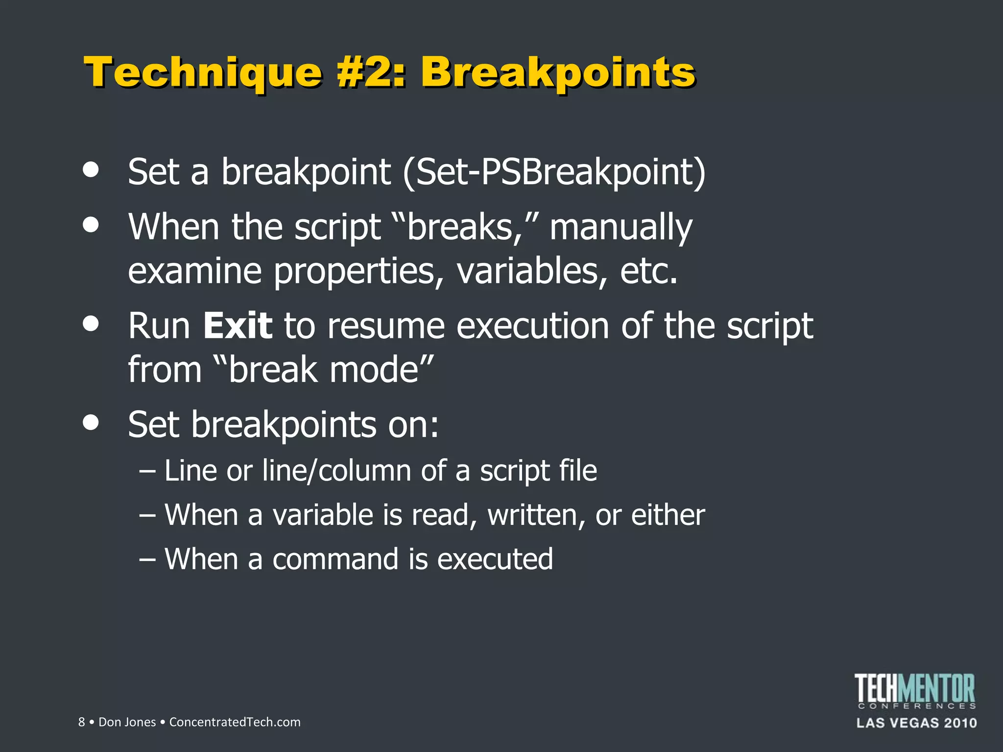 Technique #2: Breakpoints Set a breakpoint (Set-PSBreakpoint) When the script  “breaks,” manually examine properties, variables, etc. Run  Exit  to resume execution of the script from  “break mode” Set breakpoints on: Line or line/column of a script file When a variable is read, written, or either When a command is executed  • Don Jones • ConcentratedTech.com 