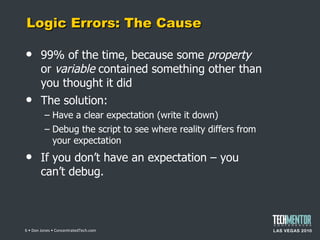 Logic Errors: The Cause 99% of the time, because some  property  or  variable  contained something other than you thought it did The solution: Have a clear expectation (write it down) Debug the script to see where reality differs from your expectation If you don ’t have an expectation – you can’t debug.  • Don Jones • ConcentratedTech.com 