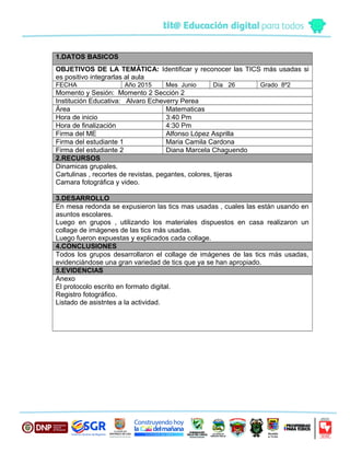 1.DATOS BASICOS
OBJETIVOS DE LA TEMÁTICA: Identificar y reconocer las TICS más usadas si
es positivo integrarlas al aula
FECHA Año 2015 Mes Junio Día 26 Grado 8º2
Momento y Sesión: Momento 2 Sección 2
Institución Educativa: Alvaro Echeverry Perea
Área Matematicas
Hora de inicio 3:40 Pm
Hora de finalización 4:30 Pm
Firma del ME Alfonso López Asprilla
Firma del estudiante 1 Maria Camila Cardona
Firma del estudiante 2 Diana Marcela Chaguendo
2.RECURSOS
Dinamicas grupales.
Cartulinas , recortes de revistas, pegantes, colores, tijeras
Camara fotográfica y video.
3.DESARROLLO
En mesa redonda se expusieron las tics mas usadas , cuales las están usando en
asuntos escolares.
Luego en grupos , utilizando los materiales dispuestos en casa realizaron un
collage de imágenes de las tics más usadas.
Luego fueron expuestas y explicados cada collage.
4.CONCLUSIONES
Todos los grupos desarrollaron el collage de imágenes de las tics más usadas,
evidenciándose una gran variedad de tics que ya se han apropiado.
5.EVIDENCIAS
Anexo
El protocolo escrito en formato digital.
Registro fotográfico.
Listado de asistntes a la actividad.