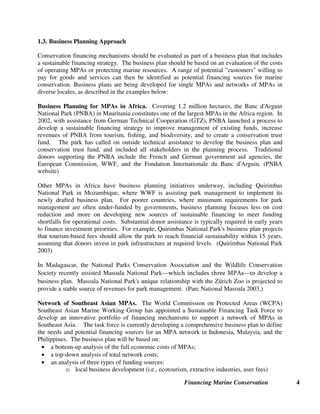 Financing Marine Conservation 4
1.3. Business Planning Approach
Conservation financing mechanisms should be evaluated as part of a business plan that includes
a sustainable financing strategy. The business plan should be based on an evaluation of the costs
of operating MPAs or protecting marine resources. A range of potential customers willing to
pay for goods and services can then be identified as potential financing sources for marine
conservation. Business plans are being developed for single MPAs and networks of MPAs in
diverse locales, as described in the examples below:
Business Planning for MPAs in Africa. Covering 1.2 million hectares, the Banc d'Arguin
National Park (PNBA) in Mauritania constitutes one of the largest MPAs in the Africa region. In
2002, with assistance from German Technical Cooperation (GTZ), PNBA launched a process to
develop a sustainable financing strategy to improve management of existing funds, increase
revenues of PNBA from tourism, fishing, and biodiversity, and to create a conservation trust
fund. The park has called on outside technical assistance to develop the business plan and
conservation trust fund, and included all stakeholders in the planning process. Traditional
donors supporting the PNBA include the French and German government aid agencies, the
European Commission, WWF, and the Fondation Internationale du Banc d'Arguin. (PNBA
website)
Other MPAs in Africa have business planning initiatives underway, including Quirimbas
National Park in Mozambique, where WWF is assisting park management to implement its
newly drafted business plan. For poorer countries, where minimum requirements for park
management are often under-funded by governments, business planning focuses less on cost
reduction and more on developing new sources of sustainable financing to meet funding
shortfalls for operational costs. Substantial donor assistance is typically required in early years
to finance investment priorities. For example, Quirimbas National Park's business plan projects
that tourism-based fees should allow the park to reach financial sustainability within 15 years,
assuming that donors invest in park infrastructure at required levels. (Quirimbas National Park
2003)
In Madagascar, the National Parks Conservation Association and the Wildlife Conservation
Society recently assisted Masoala National Park²ZKLFKLQFOXGHVWKUHH03$V²WRdevelop a
business plan. Masoala National Park's unique relationship with the Zrich Zoo is projected to
provide a stable source of revenues for park management. (Parc National Masoala 2003,)
Network of Southeast Asian MPAs. The World Commission on Protected Areas (WCPA)
Southeast Asian Marine Working Group has appointed a Sustainable Financing Task Force to
develop an innovative portfolio of financing mechanisms to support a network of MPAs in
Southeast Asia. The task force is currently developing a comprehensive business plan to define
the needs and potential financing sources for an MPA network in Indonesia, Malaysia, and the
Philippines. The business plan will be based on:
• a bottom-up analysis of the full economic costs of MPAs;
• a top-down analysis of total network costs;
• an analysis of three types of funding sources:
o local business development (i.e., ecotourism, extractive industries, user fees)
 