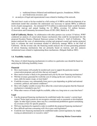 Financing Marine Conservation 5
o traditional donors (bilateral and multilateral agencies, foundations, NGOs)
o new biodiversity investors; and
• an analysis of legal and organizational issues related to funding of the network.
The task force's work so far has resulted in a full costing of 14 MPAs and the development of an
endowment model that calculates the endowment size necessary to operate MPAs at different
levels of park management. An estimated $177.8 million in endowment funds would be needed
to provide start-up and annual funding for 14 MPAs covering 3.8 million hectares.
(Conservation and Community Investment Forum (CCIF) 2002, Merkl et al. 2003)
Gulf of California, Mexico. In collaboration with other partners (see section 3.5 below), WWF
conducted an analysis of conservation finance mechanisms that could be incorporated into the
proposed Escalera Nautica (Nautical Staircase) project in Mexico’s Gulf of California. The
project analyzed the costs of administering existing and proposed coastal and marine protected
areas to estimate the total investment needed to effectively manage MPAs in the Gulf of
California. On the revenue side, the financing model analyzes the revenue-generating potential
of eleven financing mechanisms that are primarily based on tourism, and also analyzes
institutional issues related to implementing those mechanisms. (Delgado Saldívar 2003)
1.4. Feasibility Analysis.
The choice of which financing mechanism(s) to utilize in a particular case should be based on
analyzing the following feasibility issues:
Financial
• How much money will actually be needed each year to support the particular marine
conservation programs and activities that are envisaged?
• How much revenue is likely to be generated each year by the new financing mechanisms?
• Will the revenues generated be worth the cost of setting up the new system of user fees,
taxes, debt-for-nature swaps, or trust funds?
• Could the revenues vary substantially from year to year depending on global and national
economic, political, and natural conditions?
• How will a highly variable revenue flow affect the conservation programs that the financial
mechanism is intended to pay for?
• What other sources of funds might be available, either on a long-term or a one-time basis?
Legal
• Can the proposed financing mechanisms be established under the country’s current legal
system? Some legal systems do not recognize concepts such as easements or development
rights. In other legal systems, there may be a constitutional prohibition against earmarking
tax revenues or fees for specific purposes.
• Will new legislation be required in order to establish the proposed financing mechanism?
• How difficult and time-consuming will it be to pass such legislation?
• Could the new financing mechanism be established under current legislation, by simply
issuing an administrative or executive order?
 