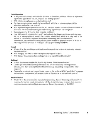 Financing Marine Conservation 6
Administrative
• In the particular country, how difficult will it be to administer, enforce, collect, or implement
a particular type of user fee, tax, or quota and trading system?
• Will it be too complicated or costly to administer?
• Are there enough trained people (or how difficult will it be to train enough people) to
administer and enforce the system?
• Will implementing the particular user fee, tax, or quota depend too much on the discretion of
individual officials and therefore present too many opportunities for corruption?
• Can safeguards be devised to limit potential problems?
• How difficult will it be to collect, verify and maintain the data upon which a particular user
fee, tax or trading system is based? For example, how difficult will it be to keep track of the
amount of fish that are caught each day or each month by particular individuals,
communities, or commercial fishing vessels; or the number of people who visit an MPA, or
who use particular products or ecological services provided by the MPA?
Social
• What will be the social impacts of implementing a particular system of generating revenues
for conservation?
• Who will pay, and what is their willingness and capacity to pay?
• Will the new financing mechanism be perceived as equitable and legitimate?
Political
• Is there government support for introducing the new financing mechanism?
• Can the government be relied upon to spend the new revenues only for the purposes
intended, or is there a strong likelihood that the money may end up being used for other
purposes?
• Can this be monitored and ensured by the courts or the media or NGO “watch-dog” groups or
particular user groups or an independent board of directors or an international agency?
Environmental
• What will be the environmental impact of implementing the new financing mechanism? For
example, for tourism-based mechanisms, will the desire to increase revenues from tourism
compromise conservation objectives or exceed the carrying capacity of the MPA?
 