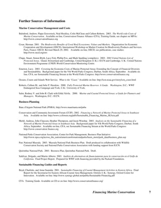 Financing Marine Conservation 7
Further Sources of Information
Marine Conservation Management and Costs
Balmford, Andrew, Pippa Gravestock, Neal Hockley, Colin McClean and Callum Roberts. 2003. The World wide Costs of
Marine Conservation. Available on-line, Conservation Finance Alliance (CFA), Training Guide, see chapter on MPAs:
http://www.conservationfinance.org
Cesar, Herman. 2001. The Biodiversity Benefits of Coral Reef Ecosystems: Values and Markets. Organization for Economic
Cooperation and Development (OECD), International Workshop on Market Creation for Biodiversity Products and Services.
Paris, France: OECD. Revised March 29, 2002. Available on-line, OECD, see publications, case studies:
http://www.oecd.org/env
Chape, Stuart, Simon Blyth, Lucy Fish, Phillip Fox, and Mark Spalding (compilers). 2003. 2003 United Nations List of
Protected Areas. Gland, Switzerland and Cambridge, United Kingdom (U.K.): IUCN and Cambridge, U.K.: United Nations
Environment Programme (UNEP) World Conservation Monitoring Centre.
Emerton, Lucy. 2003. Covering the Economic Costs of Marine Protected Areas: Extending the Concept of Financial Diversity
and Sustainability. Background paper for the Vth World Parks Congress, Durban, South Africa, September. Available on-
line, CFA, see Sustainable Financing Stream at the World Parks Congress: http://www.conservationfinance.org
Oceans, Coasts and Islands Web Service. What is the Coast. Available on-line: http://icm.noaa.gov/story/icm_coast.html
Roberts, Callum M., and Julie P. Hawkins. 2000. Fully Protected Marine Reserves: A Guide. Washington, D.C.: WWF
Endangered Seas Campaign and York, U.K.: University of York.
Salm, Rodney V. and John R. Clark with Erkki Siirila. 2000. Marine and Coastal Protected Areas: a Guide for Planners and
Managers. Washington, D.C.: IUCN.
Business Planning
Banc d'Arguin National Park (PNBA): http://www.mauritania.mr/pnba
Conservation and Community Investment Forum (CCIF). 2002. Financing a Network of Marine Protected Areas in Southeast
Asia. Available on-line: http://www.cciforum.org/pdfs/Sustainable_Financing_Marine_SEAsia.pdf
Merkl, Andreas, John Claussen, Heather Thompson, and Jason Winship. 2003. Analysis on the Sustainable Financing of a
Network of Marine Protected Areas in Southeast Asia. Background paper for Vth World Parks Congress, Durban, South
Africa, September. Available on-line, CFA, see Sustainable Financing Stream at the World Parks Congress:
http://www.conservation finance.org
National Parks Conservation Association, Center for Park Management, Business Plan Initiative:
http://www.npca.org/across_the_nation/americansfornationalparks/learn_more/park_data/business_plan.asp
Parc National Masoala. 2003. Masoala National Park Business Plan. Draft produced in collaboration with Wildlife
Conservation Society and National Parks Conservation Association with funding support from IUCN.
Quirimbas National Park. 2003. Business Plan, Quirimbas National Park. Draft.
Saldívar, Delgado, and Martin Alberto. 2003. Análisis de alternativas de financiamiento para la conservación en el Golfo de
California. Final Project Report. Prepared for WWF with financing provided by the Packard Foundation.
Sustainable Financing Guides and Reports
Boyd, Charlotte, and Amar Inamdar. 2001. Sustainable Financing of Coastal Management Activities in Eastern Africa. Final
Report for the Secretariat for Eastern African Coastal Area Management. Oxford, U.K.: Synergy, Oxford Centre for
Innovation. Available on-line: http://www.synergy-global.net/public/Sustainable-Financing.pdf
CFA. Training Guide. Available on CD or on-line: http://www.conservationfinance.org/
 