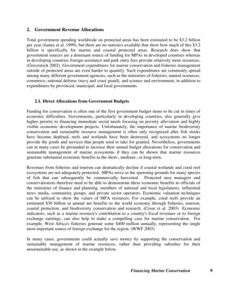 Financing Marine Conservation 9
2. Government Revenue Allocations
Total government spending worldwide on protected areas has been estimated to be $3.2 billion
per year (James et al. 1999), but there are no statistics available that show how much of this $3.2
billion is specifically for marine and coastal protected areas. Research does show that
government sources are a dominant source of funding for MPAs in developed countries whereas
in developing countries foreign assistance and park entry fees provide relatively more resources.
(Gravestock 2002) Government expenditures for marine conservation and fisheries management
outside of protected areas are even harder to quantify. Such expenditures are commonly spread
among many different government agencies, such as the ministries of fisheries, natural resources,
commerce, national defense (navy and coast guard), and science and environment, in addition to
expenditures by provincial, municipal, and local governments.
2.1. Direct Allocations from Government Budgets
Funding for conservation is often one of the first government budget items to be cut in times of
economic difficulties. Governments, particularly in developing countries, also generally give
higher priority to financing immediate social needs focusing on poverty alleviation and highly
visible economic development projects. Unfortunately, the importance of marine biodiversity
conservation and sustainable resource management is often only recognized after fish stocks
have become depleted, reefs and wetlands have been destroyed, and ecosystems no longer
provide the goods and services that people used to take for granted. Nevertheless, governments
can in many cases be persuaded to increase their annual budget allocations for conservation and
sustainable management of marine ecosystems if they can be shown that marine resources
generate substantial economic benefits in the short-, medium-, or long-term.
Revenues from fisheries and tourism can dramatically decline if coastal wetlands and coral reef
ecosystems are not adequately protected. MPAs serve as the spawning grounds for many species
of fish that can subsequently be commercially harvested. Protected area managers and
conservationists therefore need to be able to demonstrate these economic benefits to officials of
the ministries of finance and planning, members of national and local legislatures, influential
news media, community groups, and private sector operators. Economic valuation techniques
can be utilized to show the values of MPA resources. For example, coral reefs provide an
estimated $30 billion in annual net benefits to the world economy through fisheries, tourism,
coastal protection, and biodiversity conservation and research. (Cesar et al. 2003) Economic
indicators, such as a marine resource's contribution to a country's fiscal revenues or to foreign
exchange earnings, can also help to make a compelling case for marine conservation. For
example, West Africa's fisheries generate some $400 million annually, representing the single
most important source of foreign exchange for the region. (WWF 2003)
In many cases, governments could actually save money by supporting the conservation and
sustainable management of marine resources, rather than providing subsidies for their
unsustainable use, as shown in the example below.
 