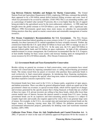 Financing Marine Conservation 10
Gap Between Fisheries Subsidies and Budgets for Marine Conservation. The United
Nations Food and Agriculture Organization (FAO), employing 1989 data, estimated that globally
there appeared to be a $54 billion annual deficit between fishing revenues and costs, most of
which was presumed to be covered by subsidies. (FAO 1992) This is an astounding number, and
as a percentage of landed value (around 75 percent), this is even higher than the rate of support
being provided to the agricultural sector by the most enthusiastic subsidizers. A 1998 study had
brought down the global estimate to $14-20 billion a year worldwide±still a significant sum.
(Milazzo 1998) Governments spend many times more money on subsidies for unsustainable
fishing practices than they spend on marine conservation and sustainable management of marine
resources.
Pew Oceans Commission's Recommendations for U.S. Government. The Pew Oceans
Commission found that federal spending on ocean sciences in the U.S. was close to $755 million
annually, less than 4 percent of U.S. annual expenditure for basic scientific research. Further, the
commission found that the U.S. spent about $3 billion in fiscal year 2001 to manage an area 23
percent larger than the land mass of the U.S. In the same year, the U.S. spent $10 billion to
manage federal public lands and $14 billion on space exploration. In light of this substantial
underinvestment in oceans management, the Commission recommended that the U.S. Congress
at least double funding for basic ocean science and increase funding spent on management of
ocean resources by $2 to $5 billion annually. (Pew Oceans Commission 2003)
2.2. Government Bonds and Taxes Earmarked for Conservation
Besides relying on general tax revenues to fund conservation, some governments have raised
revenues for conservation by imposing earmarked taxes or selling interest-bearing government
bonds. The money raised from tax payers or investors who purchase these particular bonds is
used exclusively to fund conservation programs. In introducing these financing mechanisms,
governments typically recognize the special, often long-term, nature of environmental problems,
and often respond to concerns expressed by voters.
Government bonds have been used in the U.S.A. to finance parks, acquisition of open spaces,
and habitat restoration. These can either be general obligation bonds, which are repaid out of the
government’s future tax revenues; or special revenue bonds, which will be repaid out of charges
and revenues generated by the specific project that is being financed; or bonds that are a hybrid
of these two types. U.S. private investors are willing to buy these bonds, which offer lower than
current market rates of interest, because the interest earned is exempt from U.S. taxes. Issuing
government bonds can be an expensive and time-consuming process because it is subject to
complex legal rules and usually also requires approval by voters, but it can generate large sums
of money. For example, in the U.S.A., tax-exempt state and municipal government bonds are the
largest source of financing (raising more than $25 billion) for pollution prevention and
environmental infrastructure projects, particularly for drinking water and wastewater treatment
facilities. (EPA 1999)
California Clean Water, Clean Air, Safe Neighborhoods and Coastal Protection Act. In
2002, 57 percent of voters in the state of California approved Proposition 40 for the issuance of
 