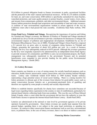 Financing Marine Conservation 11
$2.6 billion in general obligation bonds to finance investments in parks, recreational facilities
and the protection of the state's natural and historical resources. Of the $1.275 million available
for land, air, and water conservation, $300 million is specifically earmarked for clean beaches,
watershed protection, and water quality projects to protect beaches, coastal waters, rivers, lakes,
and streams from contaminants, pollution, and other environmental threats. Additional amounts
finance habitat protection through land acquisition and stewardship of land and water resources.
A coalition of state environmental organizations worked to ensure approval of the Act by
California voters after it had passed the state assembly. (California State Parks website, TNC
2002)
Green Fund Levy, Trinidad and Tobago. Recognizing the importance of tourism and fishing
for Trinidad and Tobago's economy, the Minister of Finance of Trinidad and Tobago introduced
a dedicated tax (levy) for the environment to provide a mechanism for businesses to mitigate the
environmental impacts of pollution and inappropriate development. Established by an Act of
Parliament (Miscellaneous Taxes Act of 2000), Trinidad and Tobago's Green Fund levy imposed
a 0.1 percent levy on gross sales or receipts of companies doing business in Trinidad and
Tobago, generating the equivalent of about $10 million per year. As a result of business
lobbying, the levy was subsequently reduced to 0.075 percent. Although the revenues generated
by the levy were originally expected to be administered by an independent Green Fund Agency
to provide resources for communities and NGOs to carry out environmental projects, the Fund's
management was subsequently transferred to the government Treasury and its potential
beneficiaries were expanded to also provide funding for the public sector Environmental
Management Agency. (Smith 2002)
2.3. Lottery Revenues
Some countries use lotteries as a way of raising money for socially beneficial purposes such as
education, health, historic preservation, nature conservation, and even training national Olympic
teams. Lottery sales worldwide totaled $128 billion in 1999 (Lottery Insider website),
representing a huge potential source of social sector funding. There is a strong incentive for
lottery promoters to allocate part of the revenues from lotteries for good public causes such as
nature conservation because lotteries are a government-sanctioned form of gambling and
therefore are regarded by some people as morally and socially objectionable.
Efforts to establish lotteries specifically for charity have sometimes not succeeded because of
legal issues regarding lottery registration in the country or state of establishment, particularly for
internet-based lotteries collecting funds from non-residents. This was the case in Prince Edward
Island, Canada, where a court ruled that the government did not have the authority to issue the
Earth Fund a license to operate the internet-based Earth Future Lottery. (Earth Fund 2002)
Lotteries are administered at the national or state level by government agencies or by private
operators licensed by governments. Since lottery revenues are usually kept separate from the
general budget, spending them is not subject to the same legal restrictions as spending tax
revenues. In contrast to other conservation finance mechanisms such as user fees, environmental
taxes, or pollution fines, in the case of lottery revenues, there is no direct or indirect connection
 