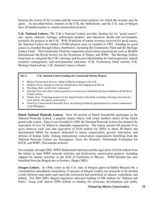 Financing Marine Conservation 12
between the source of the revenue and the conservation purposes for which the revenue may be
spent. As described below, lotteries in the U.K, the Netherlands, and the U.S. state of Oregon
have all funded marine or coastal conservation projects.
U.K. National Lottery. The U.K.'s National Lottery provides funding for six good causes:
arts, sports, charities, heritage, millennium projects, and education, health and environment,
primarily for projects in the U.K. With 28 percent of lottery revenues reserved for good causes,
the National Lottery has funded 139,000 projects since its creation in 1993. Funding for good
causes is awarded through lottery distributors, including the Community Fund and the Heritage
Lottery Fund. The Community Fund has supported conservation organizations such as Birdlife
International, the Royal Society for the Protection of Nature, and WWF. The Heritage Lottery
Fund aims to safeguard the U.K.'s heritage and has provided funding for land acquisition, natural
resources management, and environmental education. (U.K. Community Fund website, U.K.
Heritage Fund website, U.K. National Lottery website)
Dutch National Postcode Lottery. Over 40 percent of Dutch households participate in the
National Postcode Lottery, a popular charity lottery with ticket numbers based on the Dutch
postal code system. Since it was founded in 1989, the National Postcode Lottery has donated the
equivalent of over $1 billion to charitable organizations. The lottery donates 60 percent of its
gross turnover each year (the equivalent of $156 million for 2001) to about 40 Dutch and
international NGOs for projects dedicated to nature conservation, poverty alleviation, and
defense of human rights. Among international conservation organizations benefiting from the
National Postcode Lottery are Greenpeace, Terre des Hommes, Netherlands Committee for
IUCN, and WWF. (Novamedia website)
For example, through 2002, WWF-Netherlands had received the equivalent of $128 million from
the lottery to fund WWF network activities and biodiversity conservation projects, including
support for marine activities in the Gulf of California in Mexico. WWF-Sweden has also
benefited from the BingoLotto in Sweden. (Stapel 2003)
Oregon Lottery. In 1998, voters in the U.S. state of Oregon approved Ballot Measure 66, a
constitutional amendment earmarking 15 percent of Oregon Lottery net proceeds to be divided
evenly between state parks and statewide restoration and protection of salmon, watersheds, and
habitat. For 2001-2003, Oregon legislators allocated funding of $99 million for Salmon and
Parks, along with almost $500 million in funding for economic development and public
Box 1. U.K. National Lottery Funding for Coastal and Marine Projects
• Marine Conservation Society: Adopt-A-Beach campaign in the U.K.
• Seahorse Trust: training in seahorse identification and mapping near Devon
• The Deep, Hull: world's first submarium
• National Trust and others: land acquisition in coastal areas including Chichester Harbour and the River
Crouch estuary
• Nàdair Trust: 32 heritage projects in the Argyll Islands in Scotland, including a floating classroom for
local schools and species conservation
• Coral Cay Conservation Charitable Trust: developing livelihood opportunities for coastal communities
in the Philippines
 