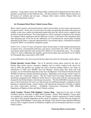 Financing Marine Conservation 13
education. Using lottery money, the Oregon Parks and Recreation Department has been able to
purchase coastal lands at three different sites. The first purchase at Whalen Island will preserve
40 hectares of wetlands and salt grass. (Oregon State Lottery website, Oregon Parks and
Recreation Department website)
2.4. Premium-Priced Motor Vehicle License Plates
Motor vehicle agencies sell premium-priced vehicle license plates to raise money and awareness
for special causes. In the case of conservation, the plates are generally decorated with pictures of
wildlife, scenic areas, and/or environmental slogans that show the vehicle owner's support for the
location or species portrayed. The license plates are sold at a premium compared to fees charged
for standard vehicle registration and the difference in price is allocated to the earmarked cause
after deducting part of the fee for the additional cost of producing the special plate. Funding
generated by the plates is typically administered by a government agency, earmarked for projects
of specific NGOs, or awarded by competitive grants.
In the U.S.A., at least 32 states sell special vehicle license plates to fund cleanup and protection
of natural areas, environmental education, and species conservation. By 1999, over 10 million
such license plates had been sold, raising $324 million for environmental causes. For example,
in the U.S. states of Maryland and Virginia, special license plates have generated over $1 million
for Chesapeake Bay conservation. (EPA 1999)
As described below, the most successful license plates have been for charismatic marine species:
Florida Specialty License Plates. Out of 56 specialty license plates issued by the state of
Florida, three marine species²manatees, dolphins, and sea turtles²ranked in the top ten for
sales in 2002 (the manatee was number one until a ferocious panther edged it out). Since its
introduction in 1990, over 500,000 Save the Manatee license plates have been sold with
revenues of over $30 million deposited in the Save the Manatees Trust Fund for Florida Fish and
Wildlife Commission manatee protection programs. Marketing can encourage vehicle owners to
buy a plate for a charismatic species. The Sea Turtle Survival League launched a billboard
advertising campaign for the Help Sea Turtles Survive license plate with free advertising space
donated by the Florida Outdoor Advertising Association. The first $500,000 in annual sales also
goes to the Commission, but sales over that amount are distributed through a competitive grants
program to nonprofit groups, coastal counties, and educational institutions in Florida to support
sea turtle conservation activities. (Caribbean Conservation Corporation 2000, Florida
Department of Highway Safety and Motor Vehicles website)
North Carolina Protect Wild Dolphins License Plate. Approved by the state of North
Carolina's General Assembly in 2000, North Carolina's Protect Wild Dolphins license plate
was modeled on similar plates in Florida and Virginia. Vehicle registration in North Carolina
costs $20 or $25 annually (depending on the county of residence). Of the $30 extra charged for
each Protect Wild Dolphins license plate, the Friends of the North Carolina Maritime Museum
receives $20 to support research on bottlenose dolphins and environmental education in coastal
North Carolina.
 