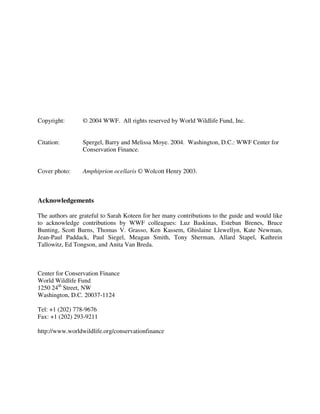 Copyright: © 2004 WWF. All rights reserved by World Wildlife Fund, Inc.
Citation: Spergel, Barry and Melissa Moye. 2004. Washington, D.C.: WWF Center for
Conservation Finance.
Cover photo: Amphiprion ocellaris © Wolcott Henry 2003.
Acknowledgements
The authors are grateful to Sarah Koteen for her many contributions to the guide and would like
to acknowledge contributions by WWF colleagues: Luz Baskinas, Esteban Brenes, Bruce
Bunting, Scott Burns, Thomas V. Grasso, Ken Kassem, Ghislaine Llewellyn, Kate Newman,
Jean-Paul Paddack, Paul Siegel, Meagan Smith, Tony Sherman, Allard Stapel, Kathrein
Tallowitz, Ed Tongson, and Anita Van Breda.
Center for Conservation Finance
World Wildlife Fund
1250 24th
Street, NW
Washington, D.C. 20037-1124
Tel: +1 (202) 778-9676
Fax: +1 (202) 293-9211
http://www.worldwildlife.org/conservationfinance
 