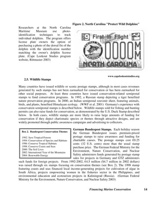Financing Marine Conservation 14
Figure 2. North Carolina Protect Wild Dolphins
Researchers at the North Carolina
Maritime Museum use photo-
identification techniques to track
individual dolphins. The program offers
license plate owners the option of
purchasing a photo of the dorsal fin of the
dolphin with the identification number
matching the owner's dolphin license
plate. (Cape Lookout Studies program
website, Rittmaster 2003)
www.capelookoutstudies.org
2.5. Wildlife Stamps
Many countries have issued wildlife or scenic postage stamps, although in most cases revenues
generated by such stamps has not been earmarked for conservation or has been earmarked for
other social purposes. At least three countries have issued conservation-related semipostal
stamps to fund conservation programs. In 1992, a Russian stamp depicting a tiger benefited
nature preservation programs. In 2000, an Indian semipostal souvenir sheet, featuring animals,
birds, and plants, benefited Himalayan ecology. (WWF et al. 2001) Germany's experience with
conservation semipostal stamps is described below. Wildlife stamps sold for fishing and hunting
permits can also raise funds for conservation, as demonstrated by the U.S. Duck Stamp described
below. In both cases, wildlife stamps are more likely to raise large amounts of funding for
conservation if they depict charismatic species or themes through attractive designs, and are
widely promoted through public awareness campaigns and advertising to collectors.
German Bundespost Stamps. Each holiday season
the German Bundespost issues premium-priced
postage stamps to raise awareness and funding for
charitable causes. The postage stamps cost ¼0.25
cents (32 U.S. cents) more than the usual stamp
purchase price. The German Federal Ministry for the
Environment, Nature Conservation, and Nuclear
Safety administers funds generated by postage stamp
sales for projects in Germany and GTZ administers
such funds for foreign projects. From 1992-2002, ¼4.5 million ($4.7 million in 2002 dollars)
was raised through six stamps focusing on conservation themes (see Box 2). The 1998 stamp
featuring coasts and seas financed local income-generating projects for cultivation of algae in
South Africa, projects empowering women in the fisheries sector in the Philippines, and
environmental education and ecotourism projects in Kaliningrad (Russia). (German Federal
Ministry for the Environment, Nature Conservation, and Nuclear Safety 2003)
Box 2. Bundespost Conservation Themes
1992: Save Tropical Forests
1994: Conservation of Species and Habitats
1996: Conserve Tropical Habitats
1998: Conserve Coasts and Seas
2000: The Soil Lives
2002: International Year of the Mountains
2004: Renewable Energy
 