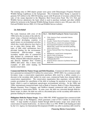 Financing Marine Conservation 16
The winning entry in 2002 depicts greater snow geese with Chincoteague (Virginia) National
Wildlife Refuge Lighthouse in the background. This Centennial Duck Stamp is expected to
generate $25 million in the 2003-04 hunting season with 98 percent of revenues collected from
sales of the stamp deposited in the Migratory Bird Conservation Fund. The U.S. Fish and
Wildlife Service administers the fund, which is used to purchase wetlands and other wildlife
habitat for inclusion in the National Wildlife Refuge System (which is now 100 years old). (U.S.
Fish and Wildlife Service 2002, U.S. Fish and Wildlife Service website)
2.6. Debt Relief
The Latin American debt crisis of the
1980s led to the invention of the debt-for-
nature swap, a financial mechanism that
has enabled developing countries to
spend money on environmental activities
which they would otherwise have had to
use to repay their foreign debt. Four
types of debt relief mechanisms have
provided funding for the environment:
commercial debt-for-nature swaps,
secondary market sales of commercial
debt donated by commercial banks to
NGOs, bilateral debt reduction programs,
and Heavily Indebted Poor Country
(HIPC) debt relief. Box 3 shows some
examples of debt relief funding for
marine conservation.
Commercial Debt-for-Nature Swaps and Debt Donations. Commercial debt-for-nature swaps
have generated an estimated $112 million for conservation. (WWF 2003) In a commercial debt-
for-nature swap, a conservation organization purchases debt owed by a debtor country at a
discount in the secondary debt market (in some cases, commercial banks have donated debt to
conservation organizations). The conservation organization then negotiates with the debtor
country government for cancellation of the debt in exchange for payment in local currency or
bonds, which is used to implement agreed-upon environmental activities. In the 1980s and
1990s, international commercial banks such as Bank of America, Bank of Tokyo, Deutschebank,
Morgan Guaranty Trust Company, and NatWest donated commercial debt owed by debtor
governments to conservation NGOs. In some cases, the debt was converted through debt-for-
nature swaps; in others, the debt was sold at a discounted price on the secondary debt market to
generate funding for conservation projects.
Philippines Debt-for-Nature Swaps. From 1988-1993, WWF negotiated four commercial debt
for-nature swaps in the Philippines, which generated a total of $27.3 million in conservation
funds. A large number of projects funded through debt-for-nature swaps were aimed at the
conservation of marine biodiversity. As shown in Box 4, in 1993, WWF (with funding provided
by the U.S. Agency for International Development-USAID) was able to purchase debt owed by
Box 3. Debt Relief Funding for Marine Conservation
• Chile Americas Fund: sustainable fisheries
management
• Ecuador: Charles Darwin Foundation - GalEpagos
• Guinea-Bissau: coastal zone management plan
• Environmental Foundation of Jamaica, Negril
Marine Park, coastal zone and marine planning,
queen conch survey
• Jamaica National Parks Trust: Montego Bay Marine
Park
• Madagascar: coastal forests management
• Mexico: Gulf of California
• Philippines: El Nido Marine Sanctuary and
Tubbataha Reef N.P.
• Polish EcoFund: reduction of pollution flowing to
Baltic Sea
 