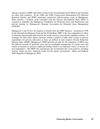 Financing Marine Conservation 18
equivalent to a portion of the face value of the original debt or to debt service payments (interest
and/or principal). The negotiation of bilateral debt reduction agreements requires coordinated
action among the two countries’ ministries of finance, foreign affairs, and development
assistance/environment. Conservation organizations often facilitate these swaps and may
implement programs funded through the swap.
Polish EcoFund. The largest environmental swap to date involving the conversion of bilateral
debt was achieved through Poland's 1991 Paris Club debt restructuring agreement, and resulted
in the creation of the Polish EcoFund, an independent foundation, in 1992. Poland's Paris Club
agreement cancelled 50 percent of Poland's Paris Club debt. In exchange for canceling an
additional 10 percent of each participating creditor's claims, Poland agreed to finance the
EcoFund with an equivalent amount of funding. Six creditors (France, Italy, Norway, Sweden,
Switzerland, and the U.S.A.) agreed to participate for a total of $571 million to be paid annually
from 1992 to 2010. In order to reduce pollution flows to the Baltic Sea (one of its main
objectives), the EcoFund has financed preferential loans for construction of waste-water
treatment plants in coastal areas. The EcoFund also provides grants for nature protection
projects, including fisheries. (EcoFund Foundation website)
U.S. Government Debt Reduction Programs. Since the Enterprise for the Americas Initiative
(EAI) was enacted in 1991, $177 million has been generated for environmental, child survival,
and child development projects in seven Latin American countries through EAI debt reduction
agreements. In 1998, the Tropical Forest Conservation Act (TFCA) authorized similar debt-for-
nature swaps for countries with “globally significant tropical forests” in Africa and Asia as well
as Latin America. The Coral Reef and Marine Conservation Act is modeled very closely on
TFCA, and, if passed by the U.S. Congress, could provide new funding for the conservation of
marine biodiversity in tropical countries. (USAID 2003, U.S. House of Representatives 2003)
Environmental Foundation of Jamaica (EFJ). The EFJ was established in 1991 and received
funding from two debt reduction agreements negotiated by the Government of Jamaica with the
U.S. Government under EAI. The Government of Jamaica agreed to transfer $21.5 million in
local currency (which was equivalent to the interest owed on debts to the U.S. Government) to
the EFJ. This funding was used primarily to provide grants to local NGOs and community-based
organizations, including the Negril Coral Reef Preservation Society for Negril Marine Park. The
EFJ is also helping to develop strategies for protection and management of Jamaica's coastal
zone and marine territory as part of the National Policy on Ocean and Coastal Zone
Management. (Pielemeier 2001)
Debt Relief in Madagascar. Madagascar is one of only a few countries in the world that has had
experience with both commercial and bilateral debt-for-nature swaps and has also committed to
While coral reefs occupy a small percentage of the ocean floor, they contain a
quarter of all known species of plants and animals. But reefs are under siege,
and debt-laden developing countries have few resources to protect them. This
bill is a way to provide more resources. U.S. Representative Mark Kirk
www.sheddnet.org/watershedd/represent_040102.cfm
 