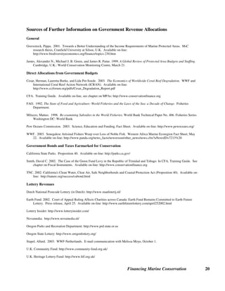 Financing Marine Conservation 19
allocate a portion of HIPC debt relief savings to the environmental sector (Bolivia and Tanzania
are other such countries). In the 1980s and 1990s, Conservation International (CI), Missouri
Botanical Garden, and WWF negotiated commercial debt-for-nature swaps in Madagascar.
More recently, a bilateral swap concluded with the German Development Bank (KfW) is
expected to capitalize the Madagascar Foundation for Protected Areas and Biodiversity and
provide funding for Madagascar's National Association for Protected Areas Management
(ANGAP).
Madagascar is one of over 40 countries to benefit from the HIPC Initiative. Launched in 1996
by the International Monetary Fund and the World Bank, HIPC is the first comprehensive effort
to eliminate unsustainable debt owed by the world’s poorest, most heavily indebted countries. In
exchange for debt relief, debtor countries commit a portion of debt relief savings to priority
expenditures for poverty alleviation as these are defined in each country's Poverty Reduction
Strategy Paper (PRSP). Madagascar's PRSP priorities provide for the integration of MPAs into
the national network of protected areas and for sustainable management of coastal areas and
marine ecosystems to preserve traditional fishing, which is an important source of income for
poor populations. The PRSP also mainstreams the environment into sector policies, including
tourism, which can have important results for the marine environment. (Moye and Paddack
2003, Republic of Madagascar 2003)
 