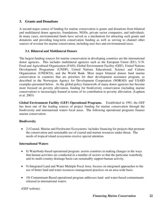 Financing Marine Conservation 21
U.K. National Lottery: http://www.national-lottery.co.uk/
Premium-Priced Vehicle License Plates
Cape Lookout Studies program. 2003. North Carolina's Protect Wild Dolphins` license plate. North Carolina Maritime
Museum. On-line: http://capelookoutstudies.org/licenseplate.shtml
Caribbean Conservation Corporation. 2000. STSL Launches Billboard Campaign to Promote Sea Turtle Tag. Newsletter,
Spring. Available on-line: http://www.cccturtle.org/n_plate-grant.htm
Florida Department of Highway Safety and Motor Vehicles, Specialty Tags: http://www.hsmv.state.fl.us
Rittmaster, Keith. 2003. Cape Lookout Studies Program, North Carolina Maritime Museum. E-mail communication with
Melissa Moye, July 24.
Wildlife Stamps
German Federal Ministry for the Environment, Nature Conservation, and Nuclear Safety. 2003. Table summarizing data on
conservation theme postage stamps. Translated by Kathrein Tallowitz, WWF Germany.
Gervers, John. 2003. Telephone conversation with Melissa Moye, December 11.
U.S. Fish and Wildlife Service, Duck Stamps: http://duckstamps.fws.gov
U.S. Fish and Wildlife Service. 2002. Wildlife Stamps Go Big Time: Assistant Secretary Manson Unveils Wildlife Refuge
Centennial Postage Stamp, Announces Federal Duck Stamp Contest Winners. News Release, October 17.
U.S. Fish and Wildlife Service, Species Programs: http://internationalfws.gov/animals/animals.htm
U.S. Postal Service, Semipostal Stamps: http://www.usps.com/communications/community/semipostals.htm
World Wildlife Fund, Wildlife Conservation Society, Conservation International, The Nature Conservancy, The National
Audubon Society, Defenders of Wildlife, Ringling Brothers Center for Elephant Conservation/Feld Entertainment,
American Zoo and Aquarium Association, African Wildlife Foundation, International Rhino Foundation, International
Elephant Foundation, The Fund for Animals, The Humane Society of the United States and International Fund for Animal
Welfare. 2001. The Vanishing Wildlife Stamp. A Proposal for a Semipostal Postage Stamp to Benefit the Multinational
Species Conservation in the U.S. Department of Interior.
Debt Relief
CFA. Training Guide. Available on-line, see chapter on Debt-for-Nature Swaps: http://www.conservationfinance.org/
EcoFund Foundation (Poland): http://www.ekofundusz.org.pl
Moye, Melissa, and Jean-Paul Paddack. 2003. Madagascar's Experience with Debt-for-Environment Swaps: Debt-for-Nature
Swaps and Heavily Indebted Poor Country (HIPC) Debt Relief. Background Paper for Vth World Parks Congress, Durban,
South Africa, September. Available on-line, see Debt-for-Nature swaps: http://www.worldwildlife.org/conservationfinance
Republic of Madagascar. 2003. Poverty Reduction Strategy Paper. July. Available on-line in English and French:
http://www.worldbank.org/poverty/strategies/index.htm
Pielemeier, John, and Margaret Jones Williams. 2001. Evaluation of the Environmental Foundation of Jamaica. TNC.
USAID. 2003. The Operation of the Enterprise for the Americas Facility and the Tropical Forest Conservation Act. Report to
Congress, March.
U.S. House of Representatives. 2003. Coral Reef and Marine Conservation Act of 2003. Available on-line:
http://frwebgate.access.gpo.gov/cgi-bin/getdoc.cgi?dbname=108_cong_billsdocid=f:h1721ih.txt.pdf
WWF. 2003. Lists of Commercial Debt-for-Nature Swaps and Bilateral Debt-for-Environment Swaps by Creditor. Washington,
D.C.: Center for Conservation Finance. Available on-line, see Debt-for-Nature swaps:
http://www.worldwildlife.org/conservationfinance
 