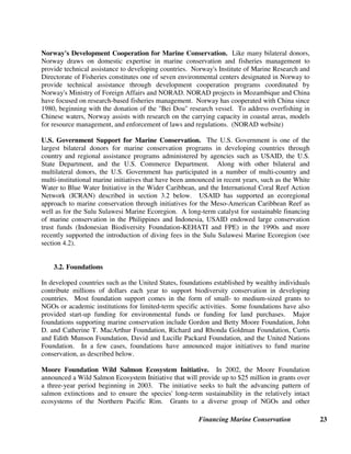 Financing Marine Conservation 22
3. Grants and Donations
A second major source of funding for marine conservation is grants and donations from bilateral
and multilateral donor agencies, foundations, NGOs, private sector companies, and individuals.
In many cases, environmental funds have served as a mechanism for attracting such grants and
donations and providing long-term conservation funding as well as serving to channel other
sources of revenue for marine conservation, including user fees and environmental taxes.
3.1. Bilateral and Multilateral Donors
The largest funding sources for marine conservation in developing countries are the international
donor agencies. This includes multilateral agencies such as the European Union (EU), U.N.
Food and Agricultural Organization (FAO), Global Environment Facility (GEF), United Nations
Development Programme (UNDP), United Nations Educational, Science and Culture
Organization (UNESCO), and the World Bank. Most major bilateral donors fund marine
conservation in countries that are priorities for their development assistance program, as
described in the Norwegian Agency for Development Cooperation (NORAD) and USAID
examples presented below. As the global policy framework of many donor agencies has become
more focused on poverty alleviation, funding for biodiversity conservation (including marine
conservation) is increasingly framed in terms of its contribution to poverty alleviation. (Lapham
et al. 2003)
Global Environment Facility (GEF) Operational Programs. Established in 1991, the GEF
has been one of the leading sources of project funding for marine conservation through the
biodiversity and international waters focal areas. The following operational programs finance
marine conservation:
Biodiversity
• 2) Coastal, Marine and Freshwater Ecosystems: includes financing for projects that promote
the conservation and sustainable use of coastal and marine resources under threat. The
needs of tropical island ecosystems receive special attention.
International Waters
• 8) Waterbody-based operational program: assists countries in making changes in the ways
that human activities are conducted in a number of sectors so that the particular waterbody
and its multi-country drainage basin can sustainably support human activity.
• 9) Integrated Land and Water Multiple Focal Area: focuses on integrated approaches to the
use of better land and water resources management practices on an area-wide basis.
• 10) Contaminant-Based operational program addresses land- and water-based contaminants
released in international waters.
(GEF website)
 