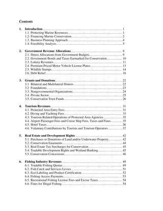 Contents
1. Introduction…………………………………………………………….….. 1
1.1. Protecting Marine Resources…………………………………………… 1
1.2. Financing Marine Conservation…………………………………………2
1.3. Business Planning Approach…………………………………………….4
1.4. Feasibility Analysis……………………………………………………...5
2. Government Revenue Allocations………………………………………… 9
2.1. Direct Allocations from Government Budgets…………………………. 9
2.2. Government Bonds and Taxes Earmarked for Conservation…………... 10
2.3. Lottery Revenues……………………………………………………….. 11
2.4. Premium-Priced Motor Vehicle License Plates…………………………13
2.5. Wildlife Stamps………………………………………………………… 14
2.6. Debt Relief……………………………………………………………… 16
3. Grants and Donations………………………………………………………22
3.1 Bilateral and Multilateral Donors………………………………………. 22
3.2 Foundations……………………………………………………………...23
3.3. Nongovernmental Organizations……………………………………….. 24
3.4. Private Sector…………………………………………………………… 25
3.5. Conservation Trust Funds………………………………………………. 26
4. Tourism Revenues ………………………………………………………… 31
4.1. Protected Area Entry Fees……………………………………………… 31
4.2. Diving and Yachting Fees……………………………………………… 33
4.3. Tourism-Related Operations of Protected Area Agencies………………35
4.4. Airport Passenger Fees and Cruise Ship Fees, Taxes and Fines……….. 35
4.5. Hotel Taxes……………………………………………………………... 36
4.6. Voluntary Contributions by Tourists and Tourism Operators………….. 37
5. Real Estate and Development Rights …………………………………….. 42
5.1. Purchases or Donations of Land and/or Underwater Property…………. 42
5.2. Conservation Easements………………………………………………... 44
5.3. Real Estate Tax Surcharges for Conservation………………………….. 45
5.4. Tradable Development Rights and Wetland Banking………………….. 45
5.5. Conservation Concessions……………………………………………… 46
6. Fishing Industry Revenues ……………………………………………….. 49
6.1. Tradable Fishing Quotas……………………………………………….. 49
6.2. Fish Catch and Services Levies……………………………………….... 51
6.3. Eco-Labeling and Product Certification………………………………... 52
6.4. Fishing Access Payments………………………………………………. 53
6.5. Recreational Fishing License Fees and Excise Taxes………………….. 54
6.6. Fines for Illegal Fishing………………………………………………… 54
 