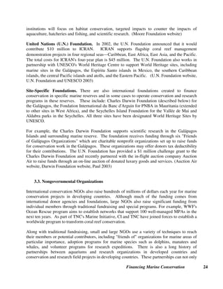 Financing Marine Conservation 23
Norway's Development Cooperation for Marine Conservation. Like many bilateral donors,
Norway draws on domestic expertise in marine conservation and fisheries management to
provide technical assistance to developing countries. Norway's Institute of Marine Research and
Directorate of Fisheries constitutes one of seven environmental centers designated in Norway to
provide technical assistance through development cooperation programs coordinated by
Norway's Ministry of Foreign Affairs and NORAD. NORAD projects in Mozambique and China
have focused on research-based fisheries management. Norway has cooperated with China since
1980, beginning with the donation of the Bei Dou research vessel. To address overfishing in
Chinese waters, Norway assists with research on the carrying capacity in coastal areas, models
for resource management, and enforcement of laws and regulations. (NORAD website)
U.S. Government Support for Marine Conservation. The U.S. Government is one of the
largest bilateral donors for marine conservation programs in developing countries through
country and regional assistance programs administered by agencies such as USAID, the U.S.
State Department, and the U.S. Commerce Department. Along with other bilateral and
multilateral donors, the U.S. Government has participated in a number of multi-country and
multi-institutional marine initiatives that have been announced in recent years, such as the White
Water to Blue Water Initiative in the Wider Caribbean, and the International Coral Reef Action
Network (ICRAN) described in section 3.2 below. USAID has supported an ecoregional
approach to marine conservation through initiatives for the Meso-American Caribbean Reef as
well as for the Sulu Sulawesi Marine Ecoregion. A long-term catalyst for sustainable financing
of marine conservation in the Philippines and Indonesia, USAID endowed large conservation
trust funds (Indonesian Biodiversity Foundation-KEHATI and FPE) in the 1990s and more
recently supported the introduction of diving fees in the Sulu Sulawesi Marine Ecoregion (see
section 4.2).
3.2. Foundations
In developed countries such as the United States, foundations established by wealthy individuals
contribute millions of dollars each year to support biodiversity conservation in developing
countries. Most foundation support comes in the form of small- to medium-sized grants to
NGOs or academic institutions for limited-term specific activities. Some foundations have also
provided start-up funding for environmental funds or funding for land purchases. Major
foundations supporting marine conservation include Gordon and Betty Moore Foundation, John
D. and Catherine T. MacArthur Foundation, Richard and Rhonda Goldman Foundation, Curtis
and Edith Munson Foundation, David and Lucille Packard Foundation, and the United Nations
Foundation. In a few cases, foundations have announced major initiatives to fund marine
conservation, as described below.
Moore Foundation Wild Salmon Ecosystem Initiative. In 2002, the Moore Foundation
announced a Wild Salmon Ecosystem Initiative that will provide up to $25 million in grants over
a three-year period beginning in 2003. The initiative seeks to halt the advancing pattern of
salmon extinctions and to ensure the species' long-term sustainability in the relatively intact
ecosystems of the Northern Pacific Rim. Grants to a diverse group of NGOs and other
 