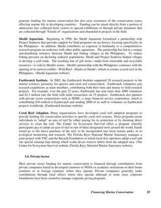 Financing Marine Conservation 24
institutions will focus on habitat conservation, targeted impacts to counter the impacts of
aquaculture, hatcheries and fishing, and scientific research. (Moore Foundation website)
United Nations (U.N.) Foundation. In 2002, the U.N. Foundation announced that it would
contribute $10 million to ICRAN. ICRAN supports flagship coral reef management
demonstration projects in four regional seas²Caribbean, East Africa, East Asia, and the Pacific.
The total costs for ICRAN's four-year plan is $45 million. The U.N. Foundation also works in
partnership with UNESCO's World Heritage Centre to support World Heritage sites, including
marine sites in the Galápagos, the Esptritu Santo islands in Mexico, the southern Caribbean
islands, the central Pacific islands and atolls, and the Eastern Pacific. (U.N. Foundation website,
U.N. Foundation and UNESCO 2003)
Site-Specific Foundations. There are also international foundations created to finance
conservation in specific marine reserves and in some cases to operate conservation and research
programs in these reserves. These include: Charles Darwin Foundation (described below) for
the Galápagos, the Fondation International du Banc d'Arguin for PNBA in Mauritania (extended
to other sites in West Africa), and the Seychelles Island Foundation for the Vallée de Mai and
Aldabra parks in the Seychelles. All three sites have been designated World Heritage Sites by
UNESCO.
For example, the Charles Darwin Foundation supports scientific research in the Galápagos
Islands and surrounding marine reserve. The foundation receives funding through six Friends
of Galápagos Organizations which are charitable nonprofit organizations set up to raise funds
for conservation work in the Galápagos. These organizations may offer donors tax deductibility
for their contributions. The U.N. Foundation has provided a $1 million challenge grant to the
Charles Darwin Foundation and recently partnered with the in-flight auction company Auction
Air to raise funds through an on-line auction of donated luxury goods and services. (Auction Air
website, Darwin Foundation website, Paul 2003)
3.3. Nongovernmental Organizations
International conservation NGOs also raise hundreds of millions of dollars each year for marine
conservation projects in developing countries. Although much of the funding comes from
international donor agencies and foundations, large NGOs also raise significant funding from
individual members through traditional fundraising and special programs. For example, WWF's
Ocean Rescue program aims to establish networks that support 100 well-managed MPAs in the
next ten years. As part of TNC's Marine Initiative, CI and TNC have joined forces to establish a
worldwide program to transform coral reef conservation.
Along with traditional fundraising, small and large NGOs use a variety of techniques to reach
their members or potential contributors, including friends of organizations for marine areas of
particular importance, adoption programs for marine species such as dolphins, manatees and
whales, and volunteer programs for research expeditions. There is also a long history of
partnerships between aquariums and research organizations in developed countries and
conservation and research field projects in developing countries. These partnerships can not only
 