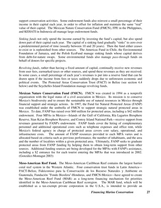 Financing Marine Conservation 26
In most developing countries, contributions from private individuals and corporations constitute
a relatively minor source of funding for parks and conservation. Developing countries generally
provide few or no tax incentives for making charitable donations. Most developing countries also
lack a tradition of cause-related charitable giving, other than to religious institutions.
Other sections of this guide provide examples of private companies that have contributed to
marine conservation in specific industries, including the tourism industry (e.g., whale watching,
and travel companies such as Lindblad Expeditions), the seafood industry (e.g., Oyster Bay
Company and EcoFish), and the energy industry (e.g., Shell Foundation). Financial service
companies have also contributed to marine conservation (see Earthwatch Institute example
above) through direct contributions or affinity products. For example, a number of WWF
national organizations raise funds for marine conservation through affinity partnerships with
financial services companies.
Green Trust Partnership with Nedbank. In 1990, WWF-South Africa and NedBank, a South
African bank, established a mutual benefit partnership called the Green Trust. Nedbank
contributed seed money to create the Green Trust and continues to support the Green Trust
through annual donations. Nedbank also donates funding on behalf of clients using Nedbank
green banking products, including credit cards and checking and saving accounts. Green Trust
financing for marine projects includes support for preservation of the Knysna seahorse,
conservation of six estuaries in the Eastern Cape, sustainable harvesting of mussels in Kosi Bay,
and research on coastal fisheries co-management. (Green Trust website)
3.5. Conservation Trust Funds
Over the last fifteen years, environmental funds have been established in over fifty countries,
including conservation trust funds that support marine conservation, among other objectives.
Most of these conservation trust funds provide long-term sustainable funding for conservation,
typically through support for protected areas, species conservation, and/or small grants to local
communities and NGOs for carrying out conservation projects. The funds typically operate at
the national level and function primarily as grant-making institutions.
Conservation trust funds can be legally established as either trust funds or foundations in
common law countries, or as foundations, fideicomisos, or associations in civil law countries. A
trust fund in the broadest sense (including common law trust funds, civil law foundations and
fideicomisos) can be defined as money or other property that, (1) can only be used for a specified
purpose or purposes; (2) must be kept separate from other sources of money, such as a
government agency’s regular budget; and (3) is managed and controlled by an independent board
of directors. Conservation trust funds typically manage one or more of the following three types
of funds:
Endowment fund. The capital of an endowment fund is usually invested in some combination of
commercial bank deposits, government treasury bonds, and corporate stocks and bonds, in order
to generate a steady stream of income (usually averaging 5 to 10 percent annually) over a long
period of time. The capital itself is never spent. Only the interest or investment income is used to
 