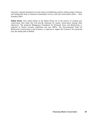 Financing Marine Conservation 27
support conservation activities. Some endowment funds also reinvest a small percentage of their
income in their capital each year, in order to offset for inflation and maintain the same “real”
value of their capital. The Mexican Nature Conservation Fund (FMCN), FPE in the Philippines,
and KEHATI in Indonesia all manage large endowment funds.
Sinking funds not only spend the income earned by investing the fund’s capital, but also spend
down part of their capital each year. The capital of a sinking fund gradually “sinks” to zero over
a predetermined period of time (usually between 10 and 20 years). Then the fund either ceases
to exist or is replenished from other sources. The Americas Fund in Chile, the Environmental
Foundation of Jamaica, and the Polish EcoFund manage sinking funds whose capital derives
from debt-for-nature swaps. Some environmental funds also manage pass-through funds on
behalf of donors for specific projects.
Revolving funds, rather than having a fixed amount of capital, continually receive new revenues
from user fees, earmarked taxes or other sources, and spend these revenues as they are received.
In some cases, a small percentage of each year’s revenues is put into a reserve fund that can be
drawn upon if the income from fees or taxes suddenly drops due to unforeseen economic and
political events. The Protected Areas Conservation Trust (PACT) in Belize (see section 4.4
below) and the Seychelles Island Foundation manage revolving funds.
Mexican Nature Conservation Fund (FMCN). FMCN was created in 1994 as a nonprofit
organization with the legal status of a civil association in Mexico. Its mission is to conserve
Mexico's biodiversity and to ensure the sustainable use of natural resources in Mexico through
financial support and strategic actions. In 1997, the Fund for Natural Protected Areas (FANP)
was established under the umbrella of FMCN to support strategic natural protected areas in
Mexico. To date, FANP has raised over $60 million for protected areas, including a $42 million
endowment. Four MPAs in Mexico²Islands of the Gulf of California, Ría Lagartos Biosphere
Reserve, Sian Ka'an Biosphere Reserve, and Contoy Island National Park²receive support from
revenues generated by FANP's endowment. FANP funds cover the hiring of complementary
personnel and additional operational costs such as telephone expenses and office rent, while
Mexico's federal agency in charge of protected areas covers core salary, operational, and
infrastructure costs. The amount of FANP resources provided to each MPA varies and is
allocated based on criteria such as previous performance, the number of inhabitants, and the area
and the number of localities within a given protected area. Ultimately, FANP seeks to graduate
protected areas from FANP funding by helping them to obtain long-term support from other
sources. Additional funding sources are being developed for the MPAs with FANP's assistance,
including a $2 entrance fee for each tourist entering the MPAs that was introduced in 2002.
(González-Montagut 2003)
Meso-American Reef Fund. The Meso-American Caribbean Reef contains the largest barrier
coral reef system in the Western Atlantic. Four conservation trust funds in Latin America²
PACT-Belize, Fideicomiso para la Conservación de los Recurso Naturales y Ambiente en
Guatemala, Fundación Fondo Biosfera-Honduras, and FMCN-Mexico²have agreed to create
the Meso-American Reef Fund (MAR) as a long-term financing mechanism for priorities
identified in the Meso-American Caribbean Reef ecoregion. The MAR fund, which will be
established as a tax-exempt private corporation in the U.S.A., is intended to provide an
 