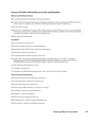 Financing Marine Conservation 28
innovative regional mechanism for joint action on fundraising, priority setting, project selection,
and funding that leads to financial sustainability for key coral reef conservation efforts. (José
Gonzilez 2003)
Indian Ocean. Two island nations in the Indian Ocean are in the process of creating new
conservation trust funds that will provide financing for marine conservation (among other
objectives). The proposed Madagascar Foundation for Protected Areas and Biodiversity is
expected to finance recently established and new MPAs. The Environmental Fund for
Biodiversity Conservation in the Comoros is expected to support the Comoros' first protected
area, the marine park of Mohéli.
 
