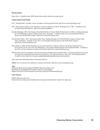 Financing Marine Conservation 29
Sources of Further Information on Grants and Donations
Bilateral and Multilateral Donors
GEF, see Operational Programs and Partners: http://www.gefweb.org
GEF. 2003. Review of Financial Arrangements in GEF-Supported Biodiversity Projects. Prepared by Wildlife Conservation
Society, April 10. Available on-line, see Results, Monitoring and Evaluation: http://www.gefweb.org
ICRAN: http://www.icran.org
Lapham, Nicolas P., and Rebecca J. Livermore. 2003. Striking a Balance: Ensuring Biodiversity's Place on the International
Biodiversity Assistance Agenda. Washington, D.C.: Conservation International. Available on-line, CFA, Training Guide,
see chapter on Foundations: http://www.conservationfinance.org
NORAD: http://environment/norad.no
Foundations
Auction Air: http://www.auction-air.com
Charles Darwin Foundation: http://www.darwinfoundation.org
Fondation Internationale du Banc d'Arguin: http://www.tourduvalat.org
Foundation Center: http://www.fdncenter.org
Gordon and Betty Moore Foundation: http://www.moore.org
Paul, Seema. 2003. The Appeal of World Heritage Designation to Funding Agencies: Case of the U.N. Foundation.
Background paper for Vth World Parks Congress, Durban, South Africa, September. Available on-line, CFA, see
Sustainable Financing Stream at the World Parks Congress: http://www.conservationfinance.org/
Seychelles Island Foundation: http://www.sif.org
U.N. Foundation: http://www.unf
U.N. Foundation and UNESCO World Heritage Centre. 2003. Biodiversity Partnerships. Brochure.
Nongovernmental Organizations
The Center for Ecosystem Survival: http://www.savenature.org
Conservation International: http://www.conservation.org/
Earthwatch Institute: http://www.earthwatch.org
Florida Keys National Marine Sanctuary: www.fknms.nos.noaa.gov
Save the Manatees: http://www.savethemanatees.org
Shedd Aquarium: http://www.shedd.org/
The Nature Conservancy: http://www.nature.org/
WWF Endangered Seas: http://www.panda.org/endangered seas
WWF Ocean Rescue: http:///www.worldwildlife.org/oceans
 
