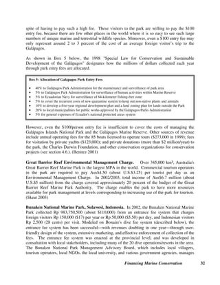 Financing Marine Conservation 31
4. Tourism Revenues
Tourism is the world’s largest industry employing 195 million people and contributing over 10
percent of world Gross Domestic Product (GDP). (World Travel and Tourism Council 2003)
Marine-based tourism²cruises, diving, yachting, whale watching, and sun-sand-sea tourism to
destination beach resorts²generates billions of tourist dollars. Most countries of the Caribbean
depend on marine-based tourism, which contributes one-third to one-half of their GDP. (Dixon
et al. 2001) However, the tourism industry is vulnerable to changing world events and to long-
term decline if beaches or coral reefs become polluted, eroded or destroyed, and marine species
are decimated.
Tourism has the potential to generate sustainable funding for conservation in MPAs through
tourism-based user fees (e.g., protected area entry fees, diving fees, and yachting fees); revenues
from commercial activities of protected area agencies; airport, cruise ship, or hotel taxes; and
voluntary donations of tourism operators or tourists. For tourism-based revenue sources to be
viable, tourism sites need to be both attractive and accessible to tourists. The most successful
revenue generation strategies are built on strong market research and collaboration between
government agencies, conservation organizations, and private operators. Revenue generation
strategies also need to address the additional infrastructure costs and environmental impacts of
increasing numbers of tourists. Environmental impacts can be mitigated through the imposition
of fines and taxes, and voluntary tourism certification programs provide a mechanism for tourism
operators to be recognized for their investment in sustainable operations.
4.1. Protected Area Entry Fees
Entry fees are the most common kind of MPA user fees and have the advantage that only those
who use the protected area need to pay the fee. In some cases, entry fees can generate enough
revenue to pay for most of a protected area’s operating costs, especially in cases where visitor
numbers are high and entry fees are also relatively high. Many protected areas in developing
countries charge entry fees that are far lower than what international visitors would be willing to
pay. The introduction of two-tiered pricing, with substantially higher rates for tourists than for
local residents, can greatly increase the total amount of fees collected.
Many parks and reserves do a poor job of actually collecting entry fees, because they lack
sufficient economic incentives to do so. In many countries, revenues from entry fees simply go
into the national Treasury, and are not necessarily allocated to pay for staff salaries and other
operating costs of the protected areas where the fees are collected. Channeling a portion of the
revenues from entry fees and other types of user fees back into the protected areas where they are
collected can greatly improve management efficiency and conservation effectiveness. In some
cases, it may also make sense to create (or contract with) an independent agency to collect entry
fees, or even to manage certain aspects of park operations.
Gálapagos Islands National Park Entry Fees. Ecuador’s Galápagos Islands National Park
collects a $100 park entry fee from each of the 80,000 foreign tourists who visit the park each
year (children or visitors from Ecuador and Andean or Mercosur countries are only charged
around $6). Yet the number of foreign visitors has continued to steadily increase over time, in
 
