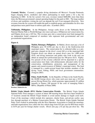 Financing Marine Conservation 33
the fee system. Eighty percent of fee revenues are reserved for park management while 20
percent are split among government agencies. (Erdmann et al. 2003)
Bouma Waterfalls, Fiji Entry Fees. In various places around the world, entry fees are charged
for visitors to protected areas that have been voluntarily established by local communities or by
individuals, rather than by governments, and the entry fees go directly to those communities or
individuals who own the land, as in the example below. In Fiji, which receives 360,000 foreign
tourists annually, tourists first started going to Bouma Waterfalls on the island of Taveuni in the
1960s and were asked to make a small donation (usually cigarettes or food) to the village. By
the mid-1980s, a FJ$2 (about U.S.$1) entry fee for all visitors was set. As visitor numbers
increased, and new activities were added (nature hikes, sea kayaking, snorkeling, etc.), the
community began charging tourists separate fees for each activity, in addition to the basic entry
fee. The community's income reached FJ$40,000 (about U.S.$19,000) per year from tourism and
all operating expenses can be easily met within this budget, excluding major capital development
items such as bridges and additional professional expertise. (FAO 1995)
4.2. Diving and Yachting Fees
A number of countries around the world use diving fees as a way of financing conservation of
coral reefs and marine biodiversity. Scuba divers tend to have large incomes, take an average of
one to two diving trips per year lasting an average of 8 days, and spend an average of $3000 per
trip. There are over 9 million scuba divers in the world’s industrialized countries, and a further
600,000 are certified each year. They are constantly on the look out for diving destinations with
high biodiversity and healthy coral reefs. The mere act of designating a site as a reserve increases
its attractiveness to divers. Surveys in different parts of the world have shown that divers are
willing to pay significant sums ($20 to $30 per trip) to protect marine habitats. (Roberts and
Hawkins 2000)
Surveys also revealed that an important factor affecting willingness to pay was where the money
will go. In all cases, tourists have shown much greater willingness to pay higher user fees if they
know that their money will go directly towards running the MPA instead of simply going into the
national Treasury. As a result, the most effective way to collect and manage diving fees has been
to create an independent management body.
Bonaire and Saba, Netherlands Antilles. In the Caribbean islands of Bonaire and Saba, diving
fees that were introduced more than 10 years ago now finance a large share of the costs of
managing the MPAs. Divers in Bonaire are required to pay a flat annual fee of ten dollars, while
divers in Saba pay a fee of three dollars per dive. On both islands, all of the revenue generated by
these fees goes into a nonprofit conservation foundation that manages the protected areas, based
on a long-term contract with the government. The admission fees have enjoyed widespread
support from visiting divers, and the existence of well-managed and maintained parks has
become a strong positive marketing tool for the islands themselves. The system is self-policing
since divers are required to display a plastic tag, which has since become a collectors' item.
(Salm and Clark 2000)
 