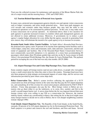 Financing Marine Conservation 34
Cozumel, Mexico. Cozumel, a popular diving destination off Mexico's Yucatin Peninsula,
began charging divers, snorkelers and others participating in water sports a $2 a day fee
beginning in 2002. In the fee system's first year, revenues totaled $600,000, more than three
times the Mexican government's annual operating budget for the park in 2001. The large number
of divers and snorkelers visiting the reef can degrade the reef if not managed effectively. New
revenues from the fee system will enable the park to establish quotas and timetables for dive sites
and purchase more patrol boats to enforce park rules. (Carothers 2003)
Tubbataha, Philippines. In the Philippines, foreign scuba divers at the Tubbataha Reefs
National Marine Park (a World Heritage site) must each pay a $50/person reef conservation fee,
and Filipino divers pay a $25 fee. This revenue goes into a conservation trust fund managed by
an independent board composed of members who represent both governmental and non-
governmental organizations.
Figure 4.
Mabini, Batangas, Philippines. In Mabini, divers must pay a fee of
Philippine peso 50 ($.90) per day to dive in the biodiversity-rich
municipal waters. The conservation fee is collected either as a pre-
paid pass charged on the diver’s resort bill or at the municipal hall.
Frequent divers can obtain an annual diver's pass for 1,000 pesos
($18), and diving instructors and guides who work in the area can
obtain an annual dive professional pass for 700 pesos ($13). Eighty-
five percent of the revenue collected will be deposited in a special
conservation trust fund, with disbursements allocated solely for the
conservation, rehabilitation, protection, and management of the
aquatic and coastal resources of Mabini’s municipal waters. The fund
is managed by a multi-sectoral board that includes members of the
diving, resort, fishing, NGO, and local government communities.
(Tongson 2003)
Palau, South Pacific. In the Republic of Palau in the South Pacific,
the 80,000 foreign divers who come each year must pay a $15 per
person Diving Permit Fee, which generates approximately $1 million
annually to finance 100 percent of the costs of managing Palau’s
MPAs. (Republic of Palau 2000)
Brochure, Mabini dive fee
British Virgin Islands (BVI) Marine Conservation Permits. The British Virgin Islands
National Parks Trust manages a system of about 200 mooring buoys that have been installed in
17 locations around the British Virgin Islands to avoid anchor damage to fragile coral reefs.
Users of the moorings²which include dive operators, charter boats, and private yachts²pay
fees through purchase of a Marine Conservation Permit. The British Virgin Islands National
Parks Trust worked in partnership with the Dive Operators Association to install the moorings,
and both organizations now collect the fees which range from $25 per year for BVI boat owners
to $375 per year for foreign charter vessels. Divers also pay a $1 per day per diver fee. The
 
