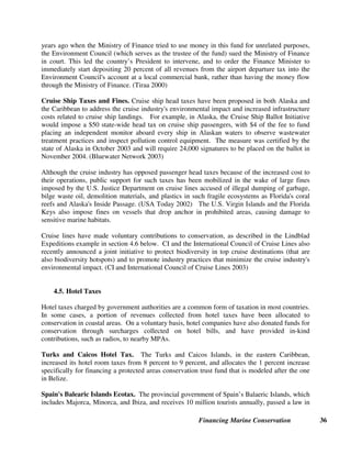 Financing Marine Conservation 35
Trust uses the collected revenues for maintenance and operation of the Rhone Marine Park (the
site of a major wreck) and the mooring buoys. (TNC and UNEP 2001)
4.3. Tourism Related Operations of Protected Area Agencies
In many cases, protected area management agencies directly own and operate visitor concessions
such as lodges, restaurants, and stores inside protected areas. Since most park managers are
civil servants and scientists rather than business people, they may lack the skills to run
commercial operations or be constrained by political pressures. In this case, it may make sense
to lease concessions out to private operators. As mentioned above, there is less incentive for
park agencies to generate increased revenues in countries where park management agencies are
not allowed to retain additional revenues. Moreover, if governments try to reduce a park
agency’s regular budget allocation for every dollar that the agency succeeds in generating from
new sources, they will eliminate the incentive for a park agency to try to increase its revenues.
Kwazulu-Natal, South Africa Tourist Facilities. In South Africa’s Kwazulu-Natal Province,
the protected areas agency earns 29 percent of its income from operating tourist facilities such as
visitor lodges, camp sites, stores and restaurants, trails, rides and tours, concessions, and hire and
rental of equipment and facilities. One of the Kwazulu-Natal Nature Conservation Service’s
most commercially successful enterprises is its operation of a cruise boat accommodating 80
passengers which makes three 90-minute guided trips each day on the St. Lucia estuary in South
Africa’s first proclaimed World Heritage Site, the Greater St. Lucia Wetland Park. The payback
period for recouping the cost of the boat was only nine months. (IUCN 2000)
4.4. Airport Passenger Fees and Cruise Ship Passenger Fees, Taxes and Fines
Some countries require all foreign tourists (and not just scuba divers, or people who visit parks)
to pay a small conservation fee when they enter or leave the country. Passenger head taxes have
also been proposed to help mitigate environmental impacts of cruise ships, and for services and
infrastructure provided by ports where cruise ships dock.
Belize Conservation Tax. Belize’s system involves collecting the equivalent of a $3.75
conservation tax from all foreign tourists at the same time that they pay the $15 airport departure
tax, and earmarking all of this revenue for conservation projects administered by PACT (PACT
website). Cruise ship passengers also pay the fee. Most foreign visitors to Belize are eco-
tourists who go there either to see the rainforests, or to swim, dive, snorkel, and fish in the
world’s second longest barrier reef. A survey done before the fee was imposed showed that most
foreign visitors were even willing to pay $20 as a conservation fee. However, the tourism
industry feared, without any corroborating evidence, that setting the fee at that level might cause
many foreign tourists to decide not to come to Belize, but to visit cheaper neighboring countries
instead. (Spergel 1996)
Cook Islands Airport Departure Tax. The Republic of the Cook Islands, in the South Pacific,
earmarks 20 percent of its $10 airport departure tax for its Environmental Protection Fund. The
fund's purpose is to protect and conserve the reef and foreshore, and flora and fauna. Several
 