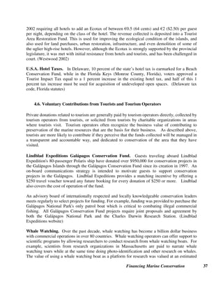 Financing Marine Conservation 36
years ago when the Ministry of Finance tried to use money in this fund for unrelated purposes,
the Environment Council (which serves as the trustee of the fund) sued the Ministry of Finance
in court. This led the country’s President to intervene, and to order the Finance Minister to
immediately start depositing 20 percent of all revenues from the airport departure tax into the
Environment Council's account at a local commercial bank, rather than having the money flow
through the Ministry of Finance. (Tiraa 2000)
Cruise Ship Taxes and Fines. Cruise ship head taxes have been proposed in both Alaska and
the Caribbean to address the cruise industry's environmental impact and increased infrastructure
costs related to cruise ship landings. For example, in Alaska, the Cruise Ship Ballot Initiative
would impose a $50 state-wide head tax on cruise ship passengers, with $4 of the fee to fund
placing an independent monitor aboard every ship in Alaskan waters to observe wastewater
treatment practices and inspect pollution control equipment. The measure was certified by the
state of Alaska in October 2003 and will require 24,000 signatures to be placed on the ballot in
November 2004. (Bluewater Network 2003)
Although the cruise industry has opposed passenger head taxes because of the increased cost to
their operations, public support for such taxes has been mobilized in the wake of large fines
imposed by the U.S. Justice Department on cruise lines accused of illegal dumping of garbage,
bilge waste oil, demolition materials, and plastics in such fragile ecosystems as Florida's coral
reefs and Alaska's Inside Passage. (USA Today 2002) The U.S. Virgin Islands and the Florida
Keys also impose fines on vessels that drop anchor in prohibited areas, causing damage to
sensitive marine habitats.
Cruise lines have made voluntary contributions to conservation, as described in the Lindblad
Expeditions example in section 4.6 below. CI and the International Council of Cruise Lines also
recently announced a joint initiative to protect biodiversity in top cruise destinations (that are
also biodiversity hotspots) and to promote industry practices that minimize the cruise industry's
environmental impact. (CI and International Council of Cruise Lines 2003)
4.5. Hotel Taxes
Hotel taxes charged by government authorities are a common form of taxation in most countries.
In some cases, a portion of revenues collected from hotel taxes have been allocated to
conservation in coastal areas. On a voluntary basis, hotel companies have also donated funds for
conservation through surcharges collected on hotel bills, and have provided in-kind
contributions, such as radios, to nearby MPAs.
Turks and Caicos Hotel Tax. The Turks and Caicos Islands, in the eastern Caribbean,
increased its hotel room taxes from 8 percent to 9 percent, and allocates the 1 percent increase
specifically for financing a protected areas conservation trust fund that is modeled after the one
in Belize.
Spain's Balearic Islands Ecotax. The provincial government of Spain’s Balaeric Islands, which
includes Majorca, Minorca, and Ibiza, and receives 10 million tourists annually, passed a law in
 