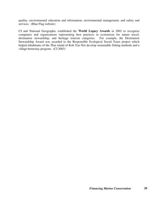 Financing Marine Conservation 38
$1,000 per day on Stellwagen Bank off New England. The scientists who work 125 days per
year on the seven main whale watching boats obtain an estimated annual benefit of $875,000.
(Hoyt 2001)
International Association of Antarctica Tour Operators (IAATO) Contributions to Science.
Founded in 1991, IAATO advocates, promotes, and practices safe and environmentally
responsible private sector travel to the Antarctic. Each season Antarctic tour vessels transport
100 or more researchers and station personnel, along with equipment and supplies for stations,
research camps, and conservation projects. Tour operators and passengers also make direct
financial contributions to organizations active in Antarctica, including the Scott Polar Research
Institute, U.K. Antarctic Heritage Trust, Antarctic Heritage Trust, South Georgia Whaling
Museum, and Humpback Whale Identification Project. (IAATO website)
SEA Trust. The Seashores of Eastern Africa (SEA) Trust promotes education and awareness of
coastal and marine environmental issues in the eastern African/western Indian Ocean region.
Registered as a charitable trust in the Channel Islands, the SEA Trust awards small grants for
marine environmental education and research. Funds are raised through sales of the book A
Guide to the Seashores of Eastern Africa and the Western Indian Ocean and SEA Trust
waterproof identification sheets. (SEA Trust website).
Certification of Tourism Operators. Tourism certification and award programs operate at the
regional and international level to certify and recognize hotels, resort destinations, and other
tourism operations. They provide an incentive for tourism operators to invest in environmentally
sustainable operations since consumers undertaking nature-based tourism often seek out certified
or recognized destinations. A few major certification and award programs are described below.
Established by the International Travel and Tourism Council in 1994, Green Globe 21 is an
internationally known benchmarking and certification program which facilitates sustainable
travel and tourism based on Agenda 21 principles. Key performance areas for Green Globe 21
companies include:
• greenhouse gas emissions
• energy efficiency, conservation and management
• management of freshwater resources
• ecosystem conservation and management
• management of social and cultural issues
• land use planning and management
• air quality protection and noise control
• waste water management, and
• waste minimization, re-use and recycling.
(Green Globe 21 website)
First introduced in France in 1985, the Blue Flag program was expanded to other European
countries in the 1980s and is now being established in non-European countries. In 2003, 2,161
beaches and 729 marinas were awarded the Blue Flag (which flies prominently in Blue Flag
sites) in recognition of their adherence to criteria defining standards and programs for water
 