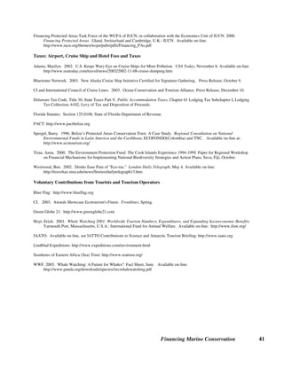 Financing Marine Conservation 40
Sources of Further Information on Tourism Revenues
General
Africa Biodiversity Collaborative Group. 2003. Meeting on Private Sector Tourism Involvement in Marine Conservation in
Africa, May 28. Available on-line, see Themes: http://www.abcg.org
Brandon, Katrina. 1996. Ecotourism and Conservation: A Review of Key Issues. Washington, D.C.: World Bank, Environment
Department Paper No. 033.
Dixon, John, Kirk Hamilton, Stefano Pagiola, and Lisa Segnestam. 2001. Tourism and the Environment in the Caribbean: An
Economic Framework. Washington, D.C.: World Bank Environment Department Paper No. 80.
Halpenny, Elizabeth. 2002. Marine Ecotourism: Impacts, International Guidelines and Best Practice Case Studies. Burlington,
Vermont: The International Ecotourism Society.
The International Ecotourism Society: http://www.ecotourism.org
Roberts, Callum, and Julie Hawkins. 2000. Fully-Protected Marine Reserves: A Guide. Washington, DC: WWF Endangered
Seas Campaign and York, U.K.: University of York.
World Travel and Tourism Council. 2003. Travel and Tourism, A World of Opportunity, The 2003 Travel and Tourism
Economic Research. Available on-line: http://www.wttc.org/
User Fees - Protected Area Entry Fees, Diving and Yachting Fees
Benitez, Silvia P. 2001. Visitor Use Fees and Concession Systems in Protected Areas: Galápagos National Park Case Study.
Arlington, Virginia: The Nature Conservancy. Ecotourism Program, Technical Report Series Number 3.
Carothers, Krista. 2003. Stop Press: Coral Comeback. Condé Nast Traveler, July. Available on-line:
http://www.concierge.com/cntraveler/articles/Editorial/Article/data/cntraveler/2003/07jul/StopPress_CoralComeback.xml/
Erdmann, Mark V., Peter R. Merrill, Idham Arsyad, and Meity Mongdong. Developing a Diversified Portfolio of Sustainable
Financing Options for Bunaken National Marine Park. Background Paper for Vth World Parks Congress, Durban, South
Africa, September. Available on-line, CFA, see Sustainable Financing Stream at the World Parks Congress:
http://www.conservationfinance.org/
FAO. 1995. Beyond Timber: Social, Economic, and Cultural Dimensions of Non-Wood Forest Products in Asia and the Pacific.
Republic of Palau. 2000. Country Presentation. Regional Workshop on Financial Mechanisms for Implementing National
Biodiversity Strategies and Action Plans, Suva, Fiji, October.
Salm, Rodney V., and John R. Clark with Erkki Siirila. 2000. Marine and and Coastal Protected Areas: a Guide for Planners
and Managers. Washington, D.C.: IUCN. See case study on Bonaire and Saba: Cost Recovery through User Fees.
Skeat, Andrew, and Hilary Skeat. 2003. Systems to Make Tourism and Others Contribute to Protected Areas - the Great Barrier
Reef. Background paper for Vth World Parks Congress, Durban, South Africa, September. Available on-line, CFA, see
Sustainable Financing Stream at the World Parks Congress: http://www.conservationfinance.org
TNC and UNEP-Caribbean Environment Programme. 2001. Funding Protected Areas in the Wider Caribbean, A Guide for
Managers and Conservation Organizations. Arlington, Virginia: TNC. Available on-line, CFA, Training Guide, see
chapter on Foundations: http://www.conservationfinance.org/
Tongson, Ed. 2003. QA on the Conservation Fee in Mabini and Tingloy, Batangas.
Tourism Related Operations of Protected Area Agencies
Fearnhead, Peter. 2003. Commercial Tourism Concessions: a Means of Generating Income for South African National Parks.
Background paper for Vth World Parks Congress, Durban, South Africa, September. Available on-line, CFA, see
Sustainable Financing Stream at the World Parks Congress: http://www.conservationfinance.org
 