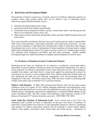 Financing Marine Conservation 41
Financing Protected Areas Task Force of the WCPA of IUCN, in collaboration with the Economics Unit of IUCN. 2000.
Financing Protected Areas. Gland, Switzerland and Cambridge, U.K.: IUCN. Available on-line:
http://www.iucn.org/themes/wcpa/pubs/pdfs/Financing_PAs.pdf
Taxes: Airport, Cruise Ship and Hotel Fees and Taxes
Adams, Marilyn. 2002. U.S. Keeps Wary Eye on Cruise Ships for More Pollution. USA Today, November 8. Available on-line:
http://www.usatoday.com/travel/news/2002/2002-11-08-cruise-dumping.htm
Bluewater Network. 2003. New Alaska Cruise Ship Initiative Certified for Signature Gathering. Press Release, October 9.
CI and International Council of Cruise Lines. 2003. Ocean Conservation and Tourism Alliance. Press Release, December 10.
Delaware Tax Code. Title 30, State Taxes Part V. Public Accommodation Taxes, Chapter 61 Lodging Tax Subchapter I, Lodging
Tax Collection, 6102, Levy of Tax and Disposition of Proceeds.
Florida Statutes. Section 125.0108, State of Florida Department of Revenue
PACT: http://www.pactbelize.org
Spergel, Barry. 1996. Belize’s Protected Areas Conservation Trust: A Case Study. Regional Consultation on National
Environmental Funds in Latin America and the Caribbean, ECOFONDO(Colombia) and TNC. Available on-line at:
http://www.ecotourism.org/
Tiraa, Anna. 2000. The Environment Protection Fund: The Cook Islands Experience 1994-1999. Paper for Regional Workshop
on Financial Mechanisms for Implementing National Biodiversity Strategies and Action Plans, Suva, Fiji, October.
Westwood, Ben. 2002. Drinks Ease Pain of Eco-tax. London Daily Telegraph, May 4. Available on-line:
http://traveltax.msu.edu/news/Stories/dailytelegraph13.htm
Voluntary Contributions from Tourists and Tourism Operators
Blue Flag: http://www.blueflag.org
CI. 2003. Awards Showcase Ecotourism's Finest. Frontlines, Spring.
Green Globe 21: http://www.greenglobe21.com
Hoyt, Erich. 2001. Whale Watching 2001: Worldwide Tourism Numbers, Expenditures, and Expanding Socioeconomic Benefits.
Yarmouth Port, Massachusetts, U.S.A.: International Fund for Animal Welfare. Available on-line: http://www.ifaw.org/
IAATO. Available on-line, see IATTO Contributions to Science and Antarctic Tourism Briefing: http://www.iaato.org
Lindblad Expeditions: http://www.expeditions.com/environment.html
Seashores of Eastern Africa (Sea) Trust: http://www.seatrust.org/
WWF. 2003. Whale Watching: A Future for Whales? Fact Sheet, June. Available on-line:
http://www.panda.org/downloads/species/iwcwhalewatching.pdf
 