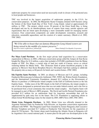 Financing Marine Conservation 42
5. Real Estate and Development Rights
The protection of land in coastal areas, of islands, and even of offshore underwater property (in
countries whose legal systems permit this) can be effective ways of protecting marine
biodiversity against land-based threats such as:
• industrial and urban pollution and sewage
• agricultural runoff from fertilizer and pesticides
• construction and development of docks, marinas, coastal roads, hotels, and housing near the
shore or in ecologically sensitive areas, and
• other human activities that disturb nesting birds, turtles and other wildlife along the shore and
in the ocean.
This section describes mechanisms that have been used to protect private lands or expand public
lands such as land purchases, conservation easements, and conservation concessions. In some
cases, private companies or individuals have donated land or rights to make these deals happen.
Governments have used a variety of mechanisms to finance purchases of private lands to expand
public lands including bonds (section 2.2), lottery revenues (section 2.3), wildlife stamps (section
2.5), donations from foundations and NGOs, and real estate surcharges. Finally, tradable
development rights use market mechanisms to mitigate land development in sensitive areas.
5.1. Purchases or Donations of Land or Underwater Property
Purchasing private land can sometimes be an expensive or politically controversial option,
particularly if current residents or businesses need to be relocated and compensated. Yet, often, it
can be relatively cost effective, particularly in areas where land prices are low, where funding is
available from donors, and where there is strong local support for protecting the resource by
restricting its use or access. As the examples below show, effective protection of lands means not
only purchasing the land, but also financing management costs and developing plans for
management of the land. The Nature Conservancy (TNC) has been a leader in protecting lands
of high conservation value in both the U.S.A. and Latin America.
Palmyra Atoll Purchase. In 2000, TNC purchased the Palmyra Atoll, the last intact marine
wilderness in the U.S. tropics, for $37 million (including endowment and infrastructure costs)
from the family that had been its owners and sole inhabitants for many years. The U.S. Fish and
Wildlife Service subsequently approved the establishment of a National Wildlife Refuge for the
waters off Palmyra Atoll. The atoll, located 1,693 kilometers south of Hawaii, consists of 275
hectares of land and 6,277 hectares of pristine coral reefs. (TNC 2000, TNC 2001)
Great South Bay Purchase of Submerged Land. Every coastal state in the U.S.A. has
submerged lands available for lease or acquisition. In the past, most leases or purchases of
underwater coastal property have been by oil and aquaculture businesses. However, purchasing
such property for marine conservation purposes has the potential to restore marine habitat,
improve water quality, and protect many critical plant and animal species. Acquisition of
 