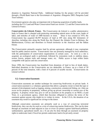 Financing Marine Conservation 43
We’ll be able to boast that our famous Bluepoints Long Island oysters are
being raised in the middle of a nature preserve.
http://www.nature.org/files/lease_sublands.pdf Robert Nimkoff, First Republic Corporation
underwater property for conservation need not necessarily result in closure of the protected area
to local people and businesses.
TNC was involved in the largest acquisition of underwater property in the U.S.A. for
conservation purposes. In 2002, the Bluepoints Oyster Company donated 4,654 hectares along
the bottom of the Great South Bay of New York’s Long Island, valued at approximately $2
million, to TNC. The project, which covers 30 percent of the Great South Bay, is being
developed and run by an interdisciplinary team of experts from many outside agencies and
organizations that are intent upon developing a more sustainable model for managing marine
resources. Four conservation components are under development: restoration, research and
education, sustainable aquaculture, and the creation of a nature sanctuary. (Marsh et al. 2002,
TNC 2002)
Pez Maya Land Purchase. In the first major private land acquisition by a conservation
organization in Mexico, in 2002, a Mexican conservation group called the Amigos de Sian Ka'an
bought Pez Maya for $1.8 million, a price that included a $325,000 contribution from the Maine
chapter of TNC. Pez Maya, a coastal strip of land just south of Cancun, serves as critical
wintering habitat for Maine birds. This 26-hectare band of prime beachfront property is the
gateway to Mexico's Sian Ka'an Biosphere Reserve. Developers had been seeking to subdivide
this property into as many as 60 parcels for hotels and vacation homes. (TNC 2002)
Isla EspJritu Santo Purchase. In 2003, an alliance of Mexican and U.S. groups, including
Fundación Mexicana para la Educación Ambiental, TNC, WWF, the Walton Family Foundation,
and the International Community Foundation, donated $3.3 million to the Government of
Mexico to purchase a 9,308-hectare island complex in the Gulf of California known as the Isla
Esptritu Santo. Unlike most of the 900 islands in the Gulf of California, the island complex is
one of eleven designated as protected areas that was not under federal control, and is the first to
be purchased from a local community that owned the island complex. Isla Esptritu Santo will
be managed as part of Mexico's MPA program. The David and Lucille Packard Foundation also
provided $1.5 million for an endowment fund for long-term stewardship that will be
supplemented by park entry fees in the future. The U.N. Foundation is supporting efforts to
obtain formal World Heritage status for the islands by 2005. (MPA News 2003, TNC 2003)
Monte Léon, Patagonia Purchase. In 2002, Monte Léon was officially donated to the
Argentine National Parks by Fundación Vida Silvestre, an Argentine conservation organization
affiliated with WWF. The Patagonia Land Trust (founded by former Patagonia chief executive
Kristine Tompkins) provided $1.7 million to Fundación Vida Silvestre for the acquisition of
about 62,730 hectares. The former sheep ranch bordering the Atlantic Ocean in Patagonia will
be Argentina's first coastal national park. A master plan for the park was developed prior to the
 