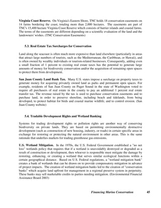 Financing Marine Conservation 44
donation to Argentine National Parks. Additional funding for the project will be provided
through a World Bank loan to the Government of Argentina. (Patagonia 2003, Patagonia Land
Trust website)
Government agencies also play an important role in financing acquisition of public lands,
including the U.S. Land and Water Conservation Fund (see section 7.2) and the Conservatoire du
Littoral in France.
Conservatoire du Littoral, France. The Conservatoire du Littoral is a public administrative
body in France that is charged with protecting outstanding natural areas on the coast, banks of
lakes, and stretches of water of 1000 hectares or more. Since it was created in 1975, the
Conservatoire has acquired 66,597 hectares of land at 495 sites along 861 kilometers of
shoreline, including sites along the North Sea, the Channel, the Atlantic Coast in Brittany, the
Mediterranean, Corsica and shorelines in French territories in the Americas and the Indian
Ocean.
The Conservatoire primarily acquires land by private agreement, although it may expropriate
land for public interest reasons. Conservatoire sites are primarily managed by local authorities,
with the participation of conservation organizations in certain cases. As soon as a site is
acquired, an ecological audit is performed, followed by restoration work to stabilize dunes,
restore forests, prepare trails and manage water, etc. Public access is kept within limits
compatible with species and site conservation.
Since 1996, the Conservatoire has benefited from donations of land in lieu of death duties.
Individual donations to the Conservatoire are tax deductible, in France, up to a limit of 50
percent of the total donation, with a limit of 6 percent of taxable income. (Conservatoire du
Littoral website)
5.2. Conservation Easements
Conservation easements are another technique for conserving biodiversity on private lands. A
conservation easement is a voluntary agreement that allows a property owner to limit the type or
amount of development (such as logging, mining, construction, commercial fishing, etc.) that can
occur on his property in perpetuity, without giving up private ownership or current uses of the
property. A property owner may give or sell an easement on his property to an NGO, a Land
Trust, or a government agency, which then becomes obligated to enforce the terms of the
easement against anyone who might try to violate its terms. In the U.S.A, the donation of an
easement may result in significant tax savings to the donor.
Although conservation easements are primarily used as a way of conserving terrestrial
biodiversity, they can also be used as a way of conserving marine biodiversity. This can be done
through an easement on land adjacent to seas or rivers (to protect against land-based pollution,
sedimentation, agricultural runoff, etc.). It can also be done through an easement on property
rights to underwater land, if local law permits underwater land to be privately owned.
 